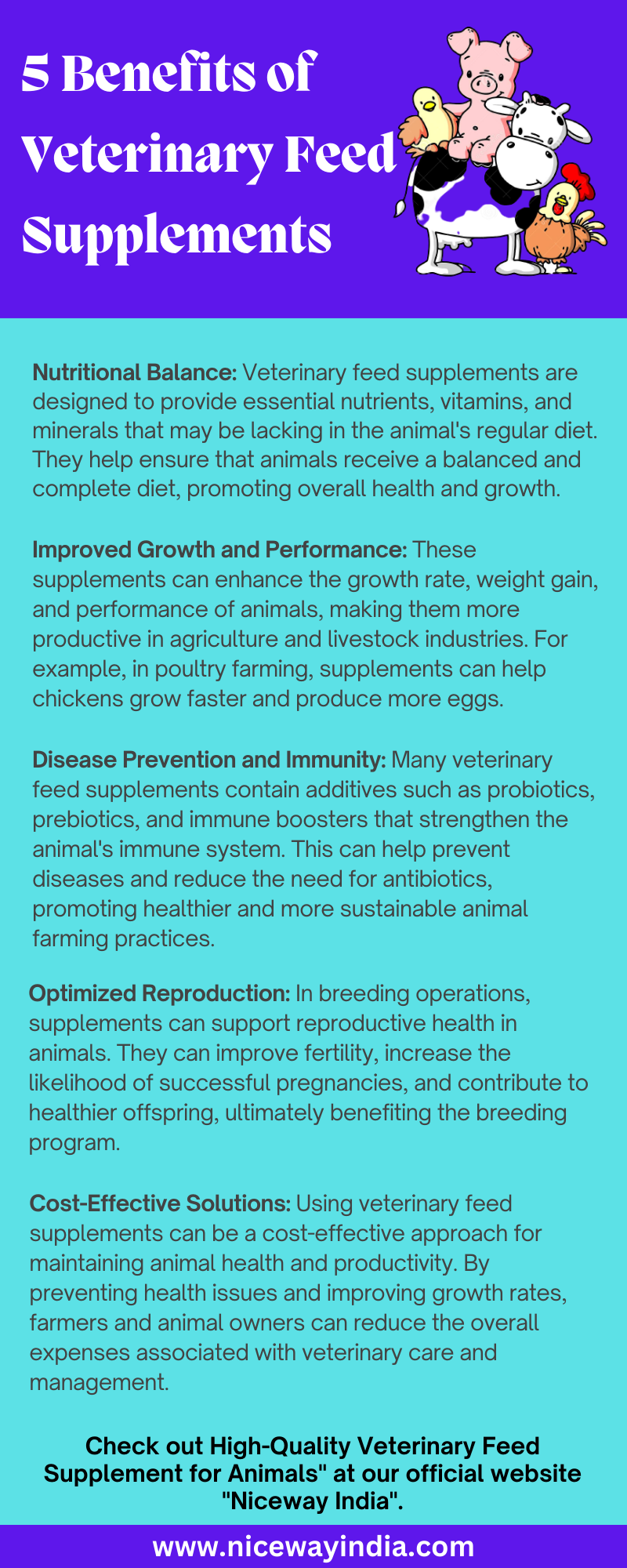 S Benefits of
Veterinary Feed’

Supplements

 

Nutritional Balance: Veterinary feed supplements are
designed to provide essential nutrients, vitamins, and
minerals that may be lacking in the animal's regular diet.
They help ensure that animals receive a balanced and
complete diet, promoting overall health and growth.

Improved Growth and Performance: These
supplements can enhance the growth rate, weight gain,
and performance of animals, making them more
productive in agriculture and livestock industries. For
example, in poultry farming, supplements can help
chickens grow faster and produce more eggs.

Disease Prevention and Immunity: Many veterinary
feed supplements contain additives such as probiotics,
prebiotics, and immune boosters that strengthen the
animal's immune system. This can help prevent
diseases and reduce the need for antibiotics,
promoting healthier and more sustainable animal
farming practices.

Optimized Reproduction: In breeding operations,
supplements can support reproductive health in
animals. They can improve fertility, increase the
likelihood of successful pregnancies, and contribute to
healthier offspring, ultimately benefiting the breeding
program.

Cost-Effective Solutions: Using veterinary feed
supplements can be a cost-effective approach for
maintaining animal health and productivity. By
preventing health issues and improving growth rates,
farmers and animal owners can reduce the overall
expenses associated with veterinary care and
management.

Check out High-Quality Veterinary Feed
Supplement for Animals" at our official website
"Niceway India".

www.nicewayindia.com