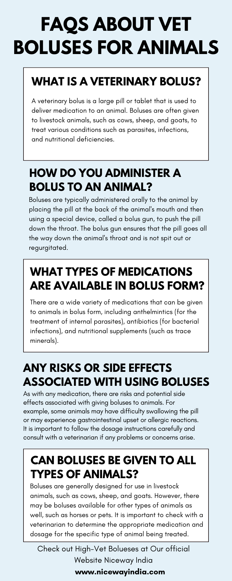 FAQS ABOUT VET
BOLUSES FOR ANIMALS

WHAT IS A VETERINARY BOLUS?

A veterinary bolus is a large pill or tablet that is used to

 

deliver medication to an animal. Boluses are often given
to livestock animals, such as cows, sheep, and goats, to
treat various conditions such as parasites, nfections,

and nutritional deficiencies

 

 

 

HOW DO YOU ADMINISTER A
BOLUS TO AN ANIMAL?

Boluses are typically administered orally to the animal by
placing the pill at the back of the animal's mouth and then
using a special device, called a bolus gun, to push the pill
down the throat. The bolus gun ensures that the pill goes all
the way down the animal's throat and is not spit out or
regurgitated

WHAT TYPES OF MEDICATIONS
ARE AVAILABLE IN BOLUS FORM?

There are a wide variety of medications that can be given
to animals in bolus form, including anthelmintics (for the
treatment of internal parasites), antibiotics (for bacterial
infections), and nutritional supplements (such as trace

minerals)

 

ANY RISKS OR SIDE EFFECTS
ASSOCIATED WITH USING BOLUSES

As with any medication, there are risks and potential side
effects associated with giving boluses to animals. For
example, some animals may have difficulty swallowing the pill
or may experience gastrointestinal upset or allergic reactions
It is important to follow the dosage instructions carefully and
consult with a veterinarian if any problems or concerns arise.

CAN BOLUSES BE GIVEN TO ALL
TYPES OF ANIMALS?

Boluses are generally designed for use in livestock
animals, such as cows, sheep, and goats. However, there
may be boluses available for other types of animals as
well, such as horses or pets. It is important to check with a
veterinarian to determine the appropriate medication and
dosage for the specific type of animal being treated

 

Check out High-Vet Bolueses at Our official
Website Niceway India
www.nicewayindia.com