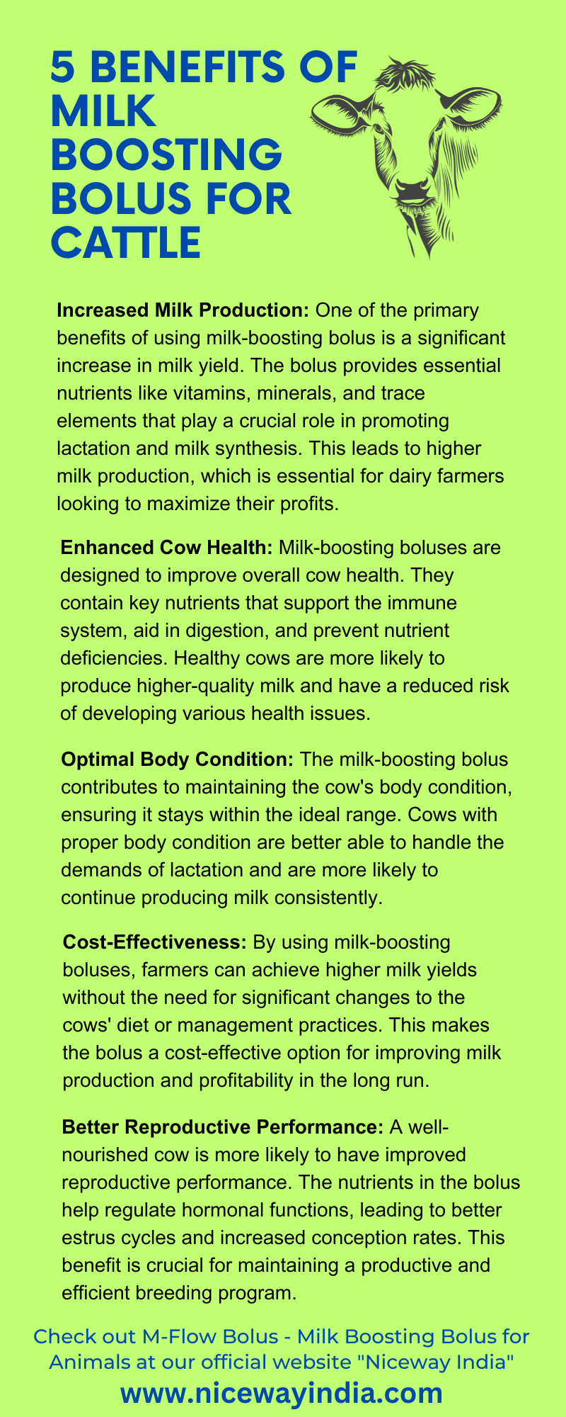5 BENEFITS OF go»
MILK hE)
BOOSTING 0 |
BOLUS FOR =
CATTLE v

Increased Milk Production: One of the primary
benefits of using milk-boosting bolus is a significant
increase in milk yield. The bolus provides essential
nutrients like vitamins, minerals, and trace
elements that play a crucial role in promoting
lactation and milk synthesis. This leads to higher
milk production, which is essential for dairy farmers
looking to maximize their profits.

 

Enhanced Cow Health: Milk-boosting boluses are
designed to improve overall cow health. They
contain key nutrients that support the immune
system, aid in digestion, and prevent nutrient
deficiencies. Healthy cows are more likely to
produce higher-quality milk and have a reduced risk
of developing various health issues.

Optimal Body Condition: The milk-boosting bolus
contributes to maintaining the cow's body condition,
ensuring it stays within the ideal range. Cows with
proper body condition are better able to handle the
demands of lactation and are more likely to
continue producing milk consistently.

Cost-Effectiveness: By using milk-boosting
boluses, farmers can achieve higher milk yields
without the need for significant changes to the
cows' diet or management practices. This makes
the bolus a cost-effective option for improving milk
production and profitability in the long run.

Better Reproductive Performance: A well-
nourished cow is more likely to have improved
reproductive performance. The nutrients in the bolus
help regulate hormonal functions, leading to better
estrus cycles and increased conception rates. This
benefit is crucial for maintaining a productive and
efficient breeding program.

Check out M-Flow Bolus - Milk Boosting Bolus for
Animals at our official website "Niceway India"

www.nhicewayindia.com