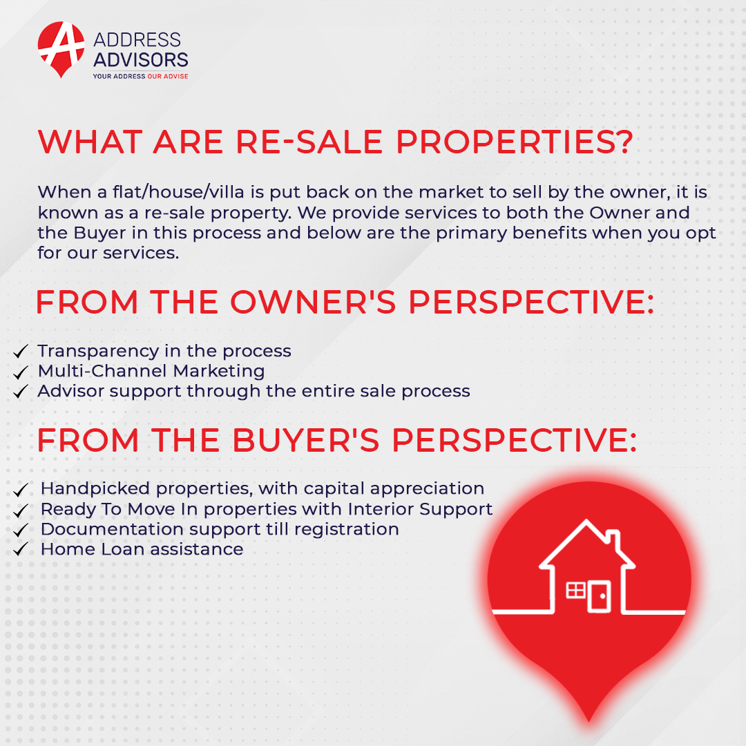 id ADDRESS
‘9’ ADVISORS

WHAT ARE RE-SALE PROPERTIES?

When a flat/house/villa is put back on the market to sell by the owner, it is
known as a re-sale property. We provide services to both the Owner and
the Buyer in this process and below are the primary benefits when you opt
for our services.

FROM THE OWNER'S PERSPECTIVE:

v Transparency in the process
« Multi-Channel Marketing
v Advisor support through the entire sale process

FROM THE BUYER'S PERSPECTIVE:

v Handpicked properties, with capital appreciation
« Ready To Move In properties with Interior Support
v Documentation support till registration
v Home Loan assistance

   

at