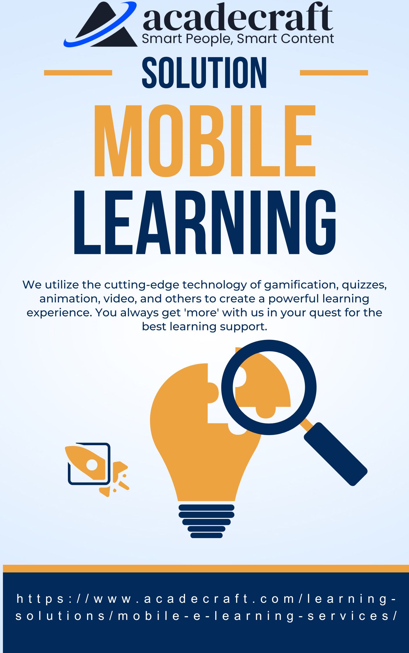 AZ acadecraft
SOLUTION

LEARNING

We utilize the cutting-edge technology of gamification, quizzes,
animation, video, and others to create a powerful learning
experience. You always get 'more' with us in your quest for the
best learning support.

3)

https://www.acadecraft.com/learning-

solutions/mobile-e-learning-services/