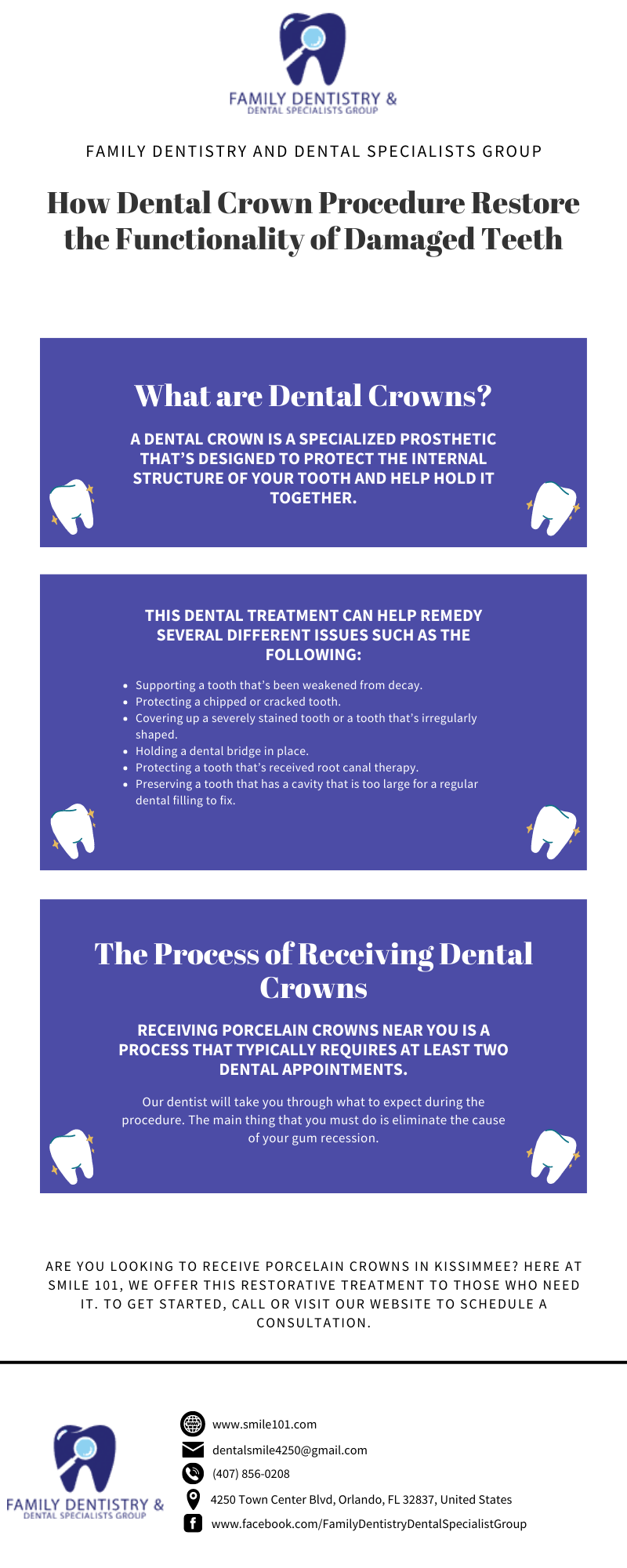 FAMILY DENTISTRY &
FAMILY DENTISTRY AND DENTAL SPECIALISTS GROUP

How Dental Crown Procedure Restore
the Functionality of Damaged Teeth

What are Dental Crowns?

A DENTAL CROWN IS A SPECIALIZED PROSTHETIC
THAT’S DESIGNED TO PROTECT THE INTERNAL

STRUCTURE OF YOUR TOOTH AND HELP HOLD IT
a Uda E

THIS DENTAL TREATMENT CAN HELP REMEDY
SEVERAL DIFFERENT ISSUES SUCH AS THE
FOLLOWING:

RCN TI

h that

oth that has

he Process of Receiving Dental
(OXY IT
RECEIVING PORCELAIN CROWNS NEARYOU ISA

PROCESS THAT TYPICALLY REQUIRES AT LEAST TWO
DENTAL APPOINTMENTS.

 

ARE YOU LOOKING TO RECEIVE PORCELAIN CROWNS IN KISSIMMEE? HERE AT
SMILE 101, WE OFFER THIS RESTORATIVE TREATMENT TO THOSE WHO NEED
IT. 10 STARTED, CALL OR VISIT QUR WEBSITE TO SCHEDULE A
CONSULTATION

 

 
  

® www smilel01 com

BE dentalsmiled250@gmal com

 

  

  

[<] 856.0208
FAMILY DENTISTRY & @ 4250 Town Center Bive, Orlanco, FL 12637, United States
Temas B ow tacevookc yDentistryDentalSpeciabstGroup