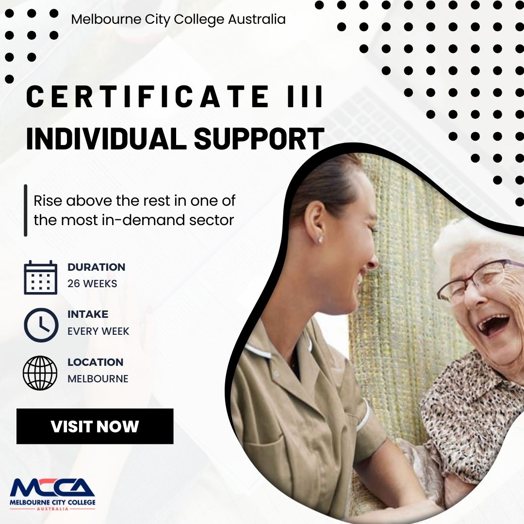 LORS Melbourne City College Australia
eo 0

[J

°

CERTIFICATE Ill
INDIVIDUAL SUPPORT

  
    

Rise above the rest in one of
the most in-demand sector

—L4 DURATION
Ba 26 WEEKS
INTAKE
EVERY WEEK
LOCATION
MELBOURNE
VISITNOW

=

 

MELBOURNE CITY COLLEGE