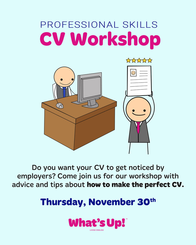 No hay descripción alternativa para esta imagen - PROFESSIONAL SKILLS

CV Workshop

WAAR

 

Do you want your CV to get noticed by
employers? Come join us for our workshop with
advice and tips about how to make the perfect CV.

Thursday, November 30%"
What’sUp!