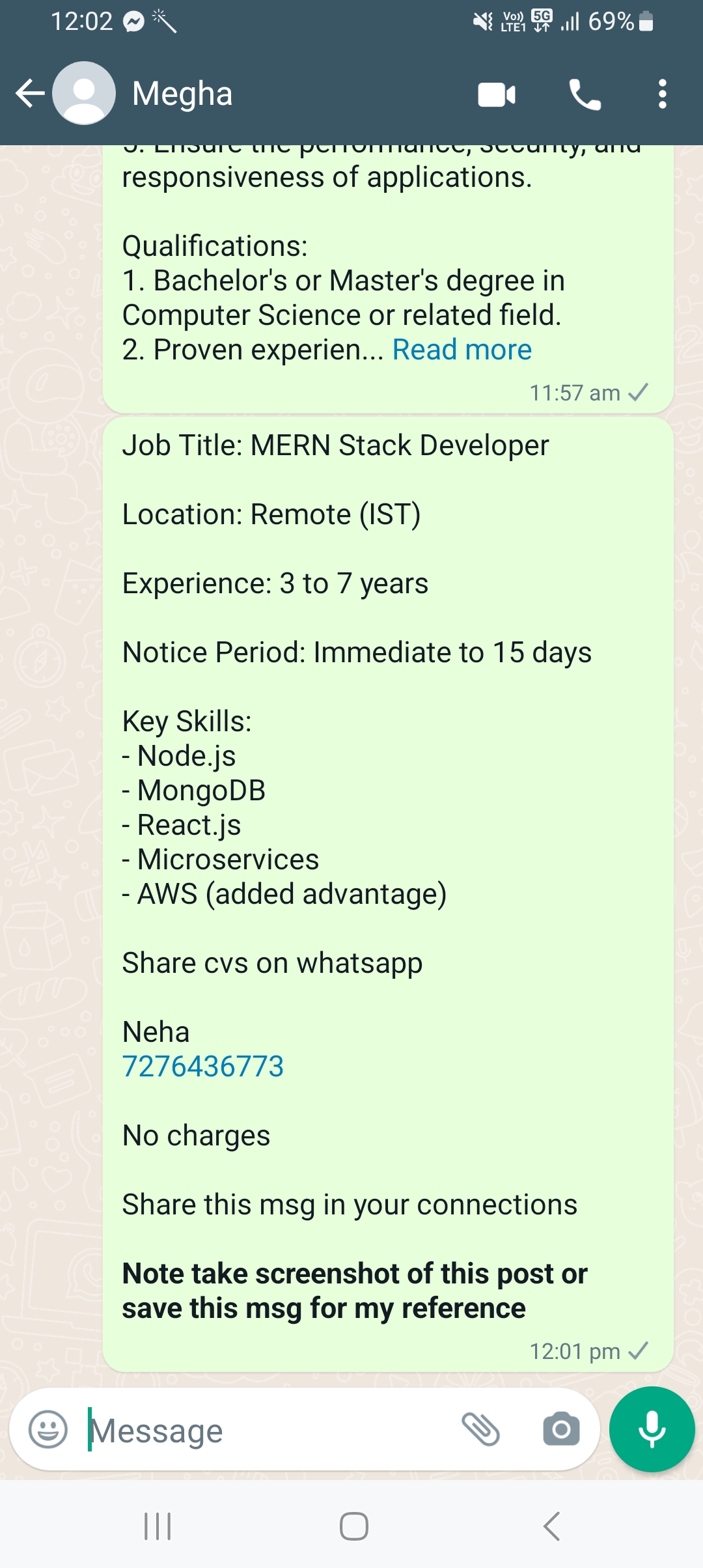 12:02 © \ LRN GIR

   

53 Megha

responsiveness of applications.

Qualifications:

1. Bachelor's or Master's degree in
Computer Science or related field.
2. Proven experien... Read more

11:57 am
Job Title: MERN Stack Developer
Location: Remote (IST)
Experience: 3 to 7 years
Notice Period: Immediate to 15 days
Key Skills:
- Node.js
- MongoDB
- React js
- Microservices
- AWS (added advantage)

Share cvs on whatsapp

Neha
7276436773

No charges
Share this msg in your connections

Note take screenshot of this post or
save this msg for my reference

12:01 pm

Obs © 0 (@)
<

I Oo