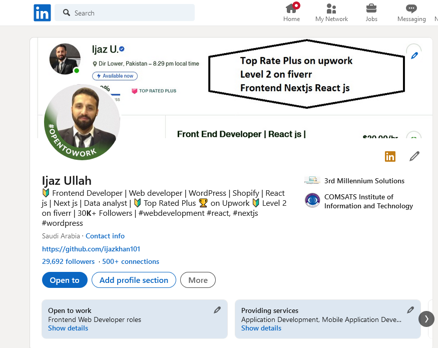ljazUe

QL

  

Top Rate Plus on upwork
Level 2 on fiverr
Frontend Nextjs React js

Patatan - 879 po local tne

 

    

 

Front End Developer | React js | onnani.
@m 7

ljaz Ullah 1 Millen Solutions
5 rontend Developer | Web developer | WordPress | Shorty | Re
151 Next ju | Data anabyst | Rated Pus @ on Upwork I
fivert | 0K Followers | Swede * wnextp
awordprens

 

   

      

     

 

http /quthutc omy rkhan

P1692 tollownes 500+ connection

cD Add profile section More

Cee 7] Bers 2

 

Show details