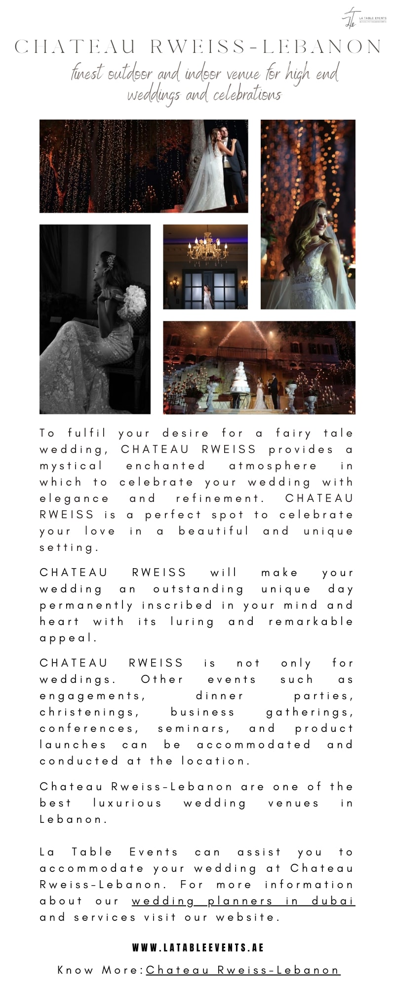 CHATEAU RWEISS-T 1B ANON

 

em

  

 

To fulfil your desire for ao fairy tale
wedding, CHATEAU RWEISS provides a
mystica enchanted atmosphere in
which to celebrate your wedding with
elegance and refinement CHATEAU
RWEISS is ao perfect spot to celebrate
your love in o beautiful and unique
setting

CHATEAU RWEISS will make your

wedding an outstanding unique day
permanently inscribed in your mind and
heart with its luring ond remarkable
appeal

CHATEAU RWEISS is not only for

weddings Other events such as
engagements, dinner parties,
christenings, business gatherings,
conferences, seminars, and product

launches can be accommodated and
conducted at the location

Chateou Rweiss-lLebanon are one of the
best luxurious wedding venues in
Lebanon

Lo Table Events can assist you to
accommodate your wedding at Chateau
Rweiss-lLebanon For more information
about our wedding planners in duba:

and services visit our website

WWW. LATABLEEVENTS. AE

Know More: Chotecu Rweiss-lebonon