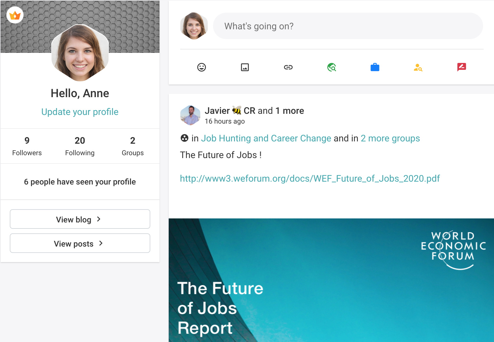 Hello, Anne

Update your profile

9 20 2

Followers Following Groups

6 people have seen your profile

View blog >

View posts >

 

0 What's going on?

© & @ & a 3

Javier #1 CR and 1 more

16 hours ago
@® in Job Hunting and Career Change and in 2 more groups

The Future of Jobs !

http://www3.weforum.org/docs/WEF_Future_of_Jobs_2020.pdf

WORLD
ECONOMIC
(HYUN

Nd

The Future
of Jobs
Report