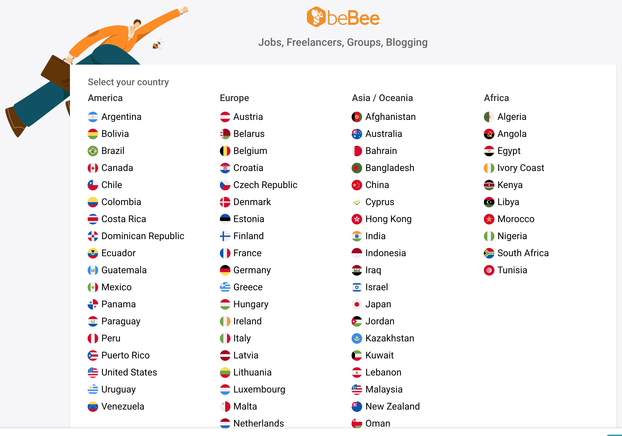 Select your country
America

Z Argentina

< Bolivia

@ Brazil

(+) Canada

& Chile

ww Colombia

== Costa Rica

45 Dominican Republic
« Ecuador

(©) Guatemala

(+) Mexico

« Panama

Z Paraguay

() Peru

& Puerto Rico

4 United States
—= Uruguay

@ Venezuela

Jobs, Freelancers, Groups, Blogging

Europe

< Austria

iB Belarus

() Belgium

2 Croatia

& Czech Republic

4p Denmark

& Estonia

+4 Finland

() France

® Germany

“= Greece

2 Hungary

() Ireland

() italy

S Latvia

@ Lithuania

2 Luxembourg
) Malta

2 Netherlands

Asia / Oceania
© Afghanistan
@ Australia

P Bahrain

@ Bangladesh
@® China

« Cyprus

© Hong Kong
2 India

® |ndonesia
$ Iraq

=< Israel

® Japan

& Jordan

© Kazakhstan
€ Kuwait

< Lebanon

2 Malaysia

@ New Zealand

@ Oman

Africa
¢ Algeria
© Angola
< Egypt
) Ivory Coast
& Kenya
@® Libya
© Morocco
() Nigeria
#3 South Africa
© Tunisia