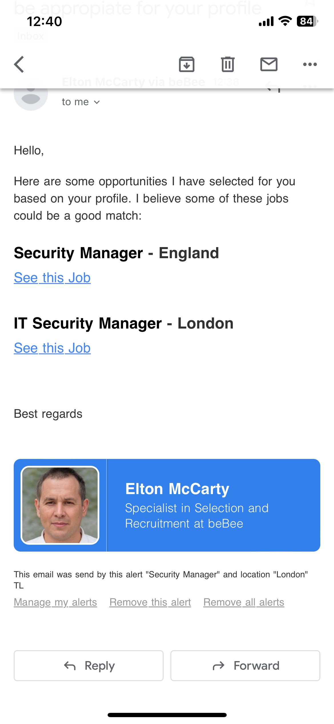 12:40 al TE

< BE 0 8 -

—— ~~
tome v
Hello,

Here are some opportunities | have selected for you
based on your profile. | believe some of these jobs
could be a good match:

Security Manager - England

See this Job
T Security Manager - London
See this Job

Best regards

Elton McCarty

Specialist in Selection and
Recruitment at beBee

 

This email was send by this alert "Security Manager" and location "London"
TL

Manage my alerts Remove this alert Remove all alerts

€ Reply ~> Forward