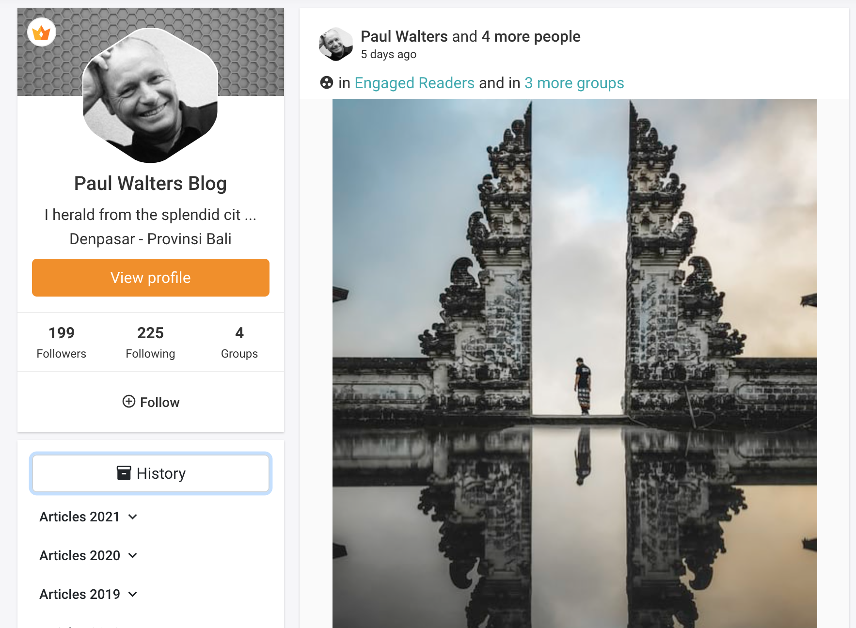 \ Paul Walters and 4 more people
5 days ago

® in Engaged Readers and in 3 more groups

 

Paul Walters Blog

I herald from the splendid cit ...
Denpasar - Provinsi Bali

View profile

199 225 4
Followers Following Groups
@® Follow
& History

Articles 2021 v

Articles 2020 v

Articles 2019 v