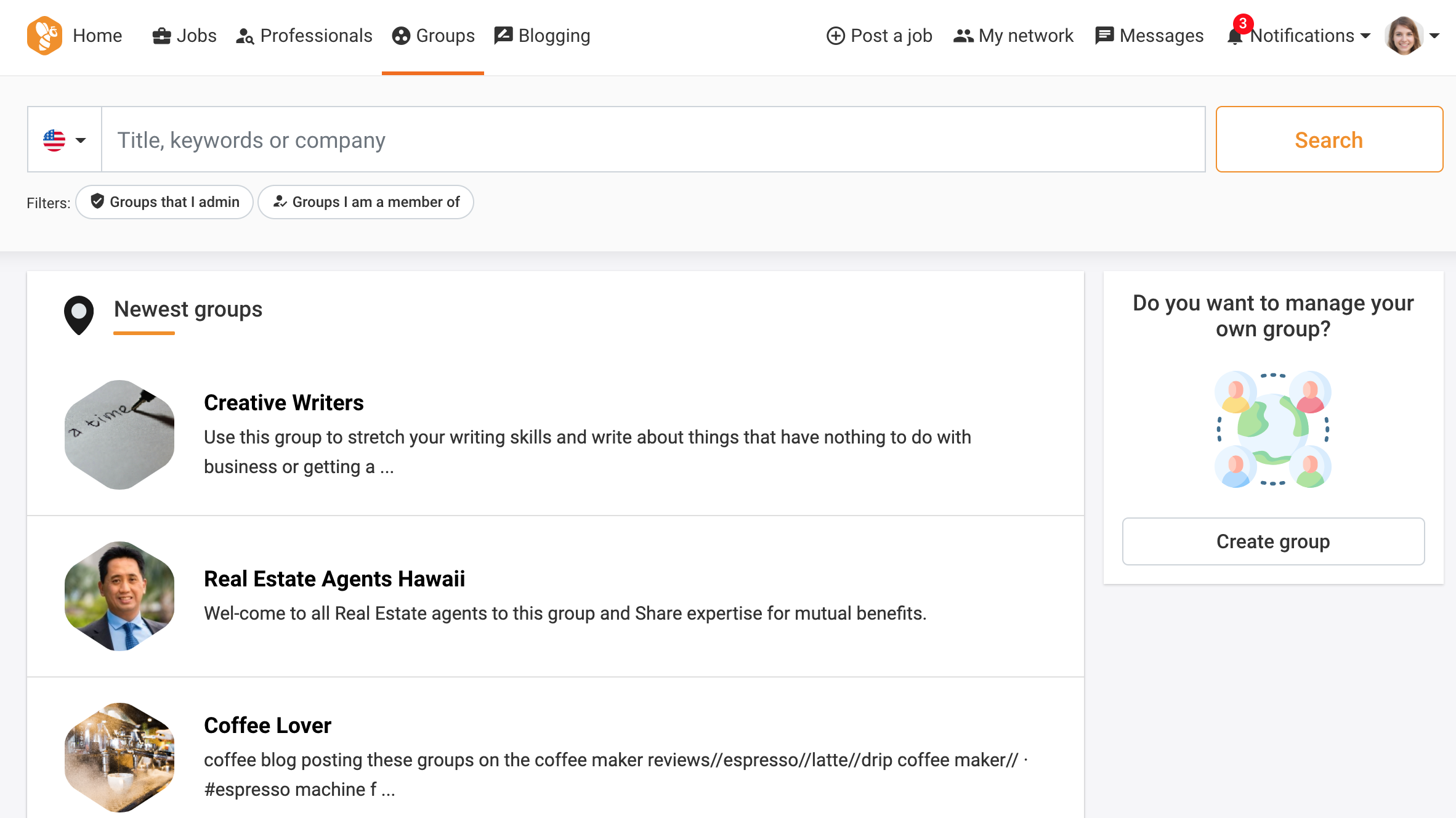 QS Home 8 Jobs 2 Professionals @ Groups [BA Blogging @® Postajob a% My network [3 Messages Botifications - 0 -

£ + | Title, keywords or company Search

Filters: © Groups that | admin 2 Groups | am a member of

Q Newest groups Do you want to manage your
own group?

 

Creative Writers D>

Use this group to stretch your writing skills and write about things that have nothing to do with .
business or getting a ...

 

Create group
Real Estate Agents Hawaii

Wel-come to all Real Estate agents to this group and Share expertise for mutual benefits.

Coffee Lover

coffee blog posting these groups on the coffee maker reviews//espresso//latte//drip coffee maker// -
#espresso machine f ...