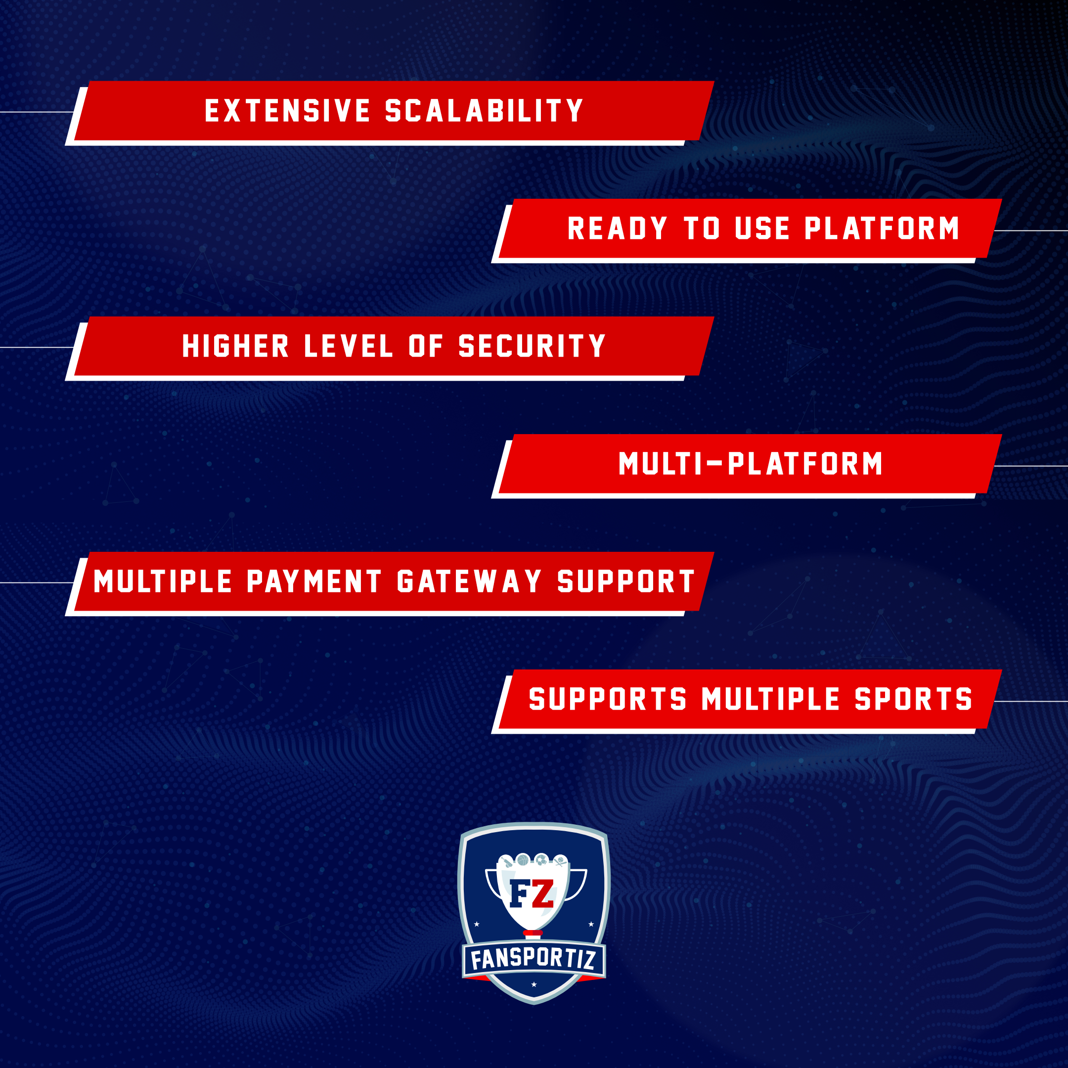 &gt; EXTENSIVE SCALABILITY
/ READY TO USE PLATFORM
| HIGHER LEVEL OF SECURITY
MULTI-PLATFORM
[MULTIPLE PAYMENT GATEWAY SUPPORT
/ SUPPORTS MULTIPLE SPORTS
