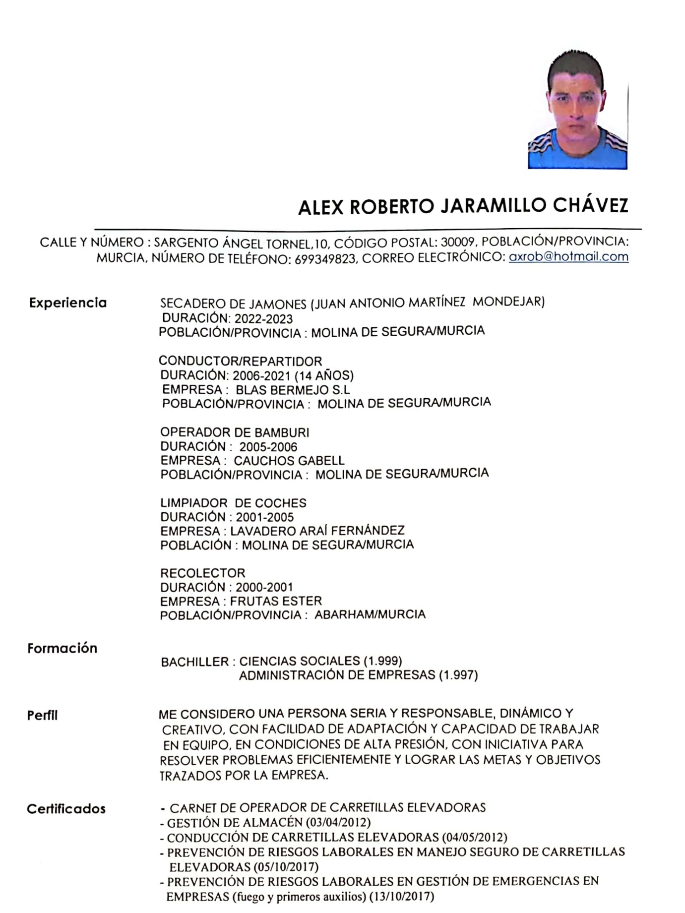 ALEX ROBERTO JARAMILLO CHAVEZ

CALLE Y NUMERO : SARGENTO ANGEL TORNEL, 10, CODIGO POSTAL: 30009, POBLACION/PROVINCIA:
MURCIA, NUMERO DE TELEFONO: 699349823, CORREO ELECTRONICO: axrob@hotmail.com

Experiencia

Formacién

Perfil

Certificados

SECADERO DE JAMONES (JUAN ANTONIO MARTINEZ MONDEJAR)
DURACION: 2022-2023
POBLACION/PROVINCIA : MOLINA DE SEGURA/MURCIA

CONDUCTOR/REPARTIDOR

DURACION: 2006-2021 (14 ANOS)

EMPRESA : BLAS BERMEJO S.L
POBLACION/PROVINCIA : MOLINA DE SEGURA/MURCIA

OPERADOR DE BAMBURI

DURACION : 2005-2006

EMPRESA : CAUCHOS GABELL
POBLACION/PROVINCIA © MOLINA DE SEGURA/MURCIA

LIMPIADOR DE COCHES

DURACION : 2001-2005

EMPRESA : LAVADERO ARAI FERNANDEZ
POBLACION : MOLINA DE SEGURA/MURCIA

RECOLECTOR
DURACION : 2000-2001

EMPRESA : FRUTAS ESTER
POBLACION/PROVINCIA : ABARHAM/MURCIA

BACHILLER : CIENCIAS SOCIALES (1.999)
ADMINISTRACION DE EMPRESAS (1.997)

ME CONSIDERO UNA PERSONA SERIA Y RESPONSABLE, DINAMICO Y
CREATIVO, CON FACILIDAD DE ADAPTACION Y CAPACIDAD DE TRABAJAR
EN EQUIPO, EN CONDICIONES DE ALTA PRESION, CON INICIATIVA PARA
RESOLVER PROBLEMAS EFICIENTEMENTE Y LOGRAR LAS METAS Y OBJETIVOS
TRAZADOS POR LA EMPRESA.

- CARNET DE OPERADOR DE CARRETILLAS ELEVADORAS

- GESTION DE ALMACEN (03/04/2012)

- CONDUCCION DE CARRETILLAS ELEVADORAS (04/05/2012)

- PREVENCION DE RIESGOS LABORALES EN MANEJO SEGURO DE CARRETILLAS
ELEVADORAS (05/10/2017)

- PREVENCION DE RIESGOS LABORALES EN GESTION DE EMERGENCIAS EN
EMPRESAS (fuego y primeros auxilios) (13/10/2017)