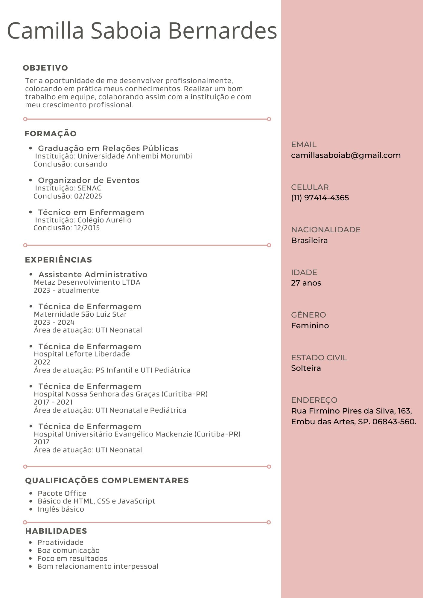 Camilla Saboia Bernardes
OBJETIVO
Ter a oportunidade de me desenvolver profissionalmente,
colocando em pratica meus conhecimentos. Realizar um bom
trabalho em equipe, colaborando assim com a instituicdo e com
meu crescimento profissional.
FORMAGAO
* Graduagao em Relagdes Publicas
Instituicdo Universidade Anhembi Morumbi
Conclusao cursando
* Organizador de Eventos
Instituicdo SENAC
Conclusao 02/2025
* Técnico em Enfermagem
Instituicdo: Colégio Aurélio
Conclusao 12/2015
r—0
EXPERIENCIAS
* Assistente Administrativo
Metaz Desenvolvimento LTDA
2023 - atualmente
* Técnica de Enfermagem
Maternidade Sao Luiz Star
2023 - 2024
Area de atuacdo UTI Neonatal
* Técnica de Enfermagem
Hospital Leforte Liberdade
2022
Area de atuacdo PS Infantil e UTI Pediatrica
* Técnica de Enfermagem
Hospital Nossa Senhora das Gragas (Curitiba-PR)
2017 - 2021
Area de atuacdo UTI Neonatal e Pediatrica
* Técnica de Enfermagem
Hospital Universitario Evangélico Mackenzie (Curitiba-PR)
2017
Area de atuacdo UTI Neonatal
rm
QUALIFICAGOES COMPLEMENTARES
* Pacote Office
e Basico de HTML, CSS e JavaScript
* Inglés basico
r-rmm-m mm ————eee—m—e—me—m—e—e—e———o
HABILIDADES
e Proatividade
* Boa comunicagao
* Focoem resultados
e Bom relacionamento interpessoal