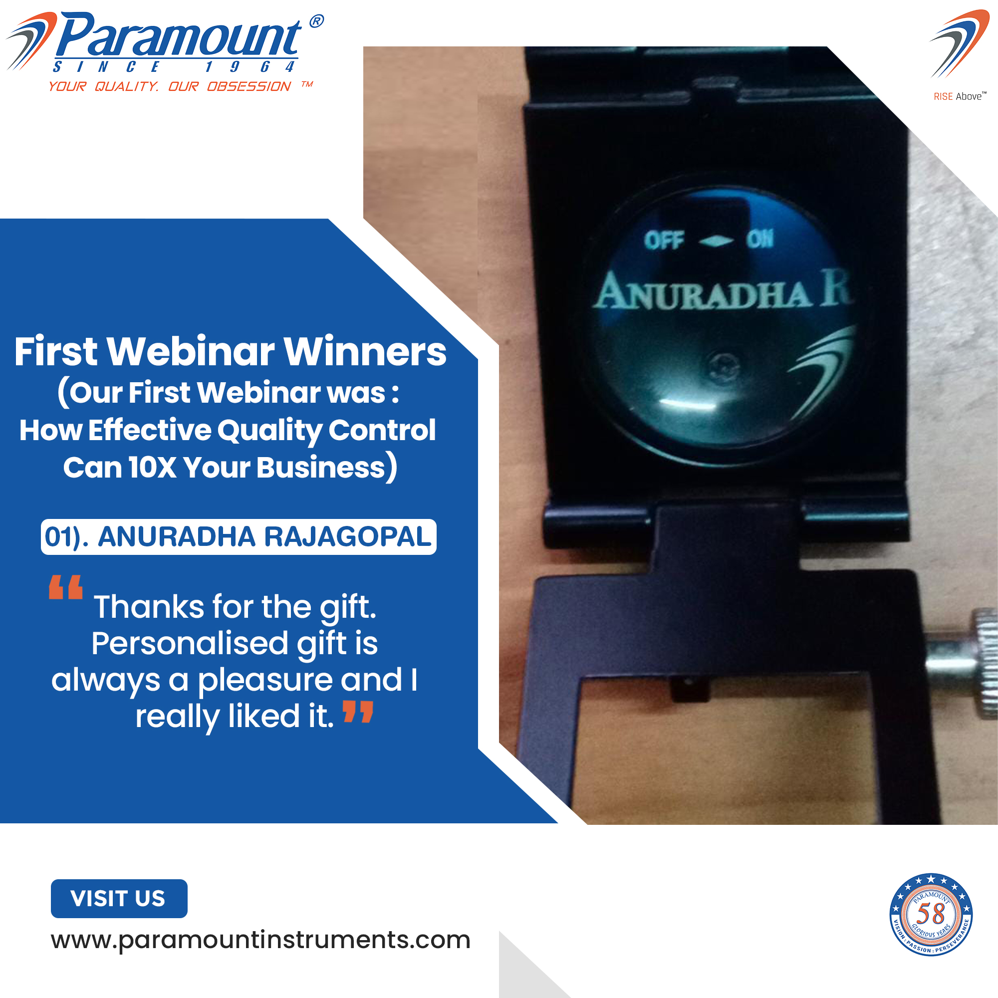 7 Paramount ©

/I NV CF 1 9 6 4

YOUR QUALITY. OUR OBSESSION ™

   
    
   
    

First Webinar Winners
(Our First Webinar was :
How Effective Quality Control
Can 10X Your Business)

01). ANURADHA RAJAGOPAL

Thanks for the gift.
Personalised gift is
always a pleasure and |
really liked it.

VISIT US

www.paramountinstruments.com