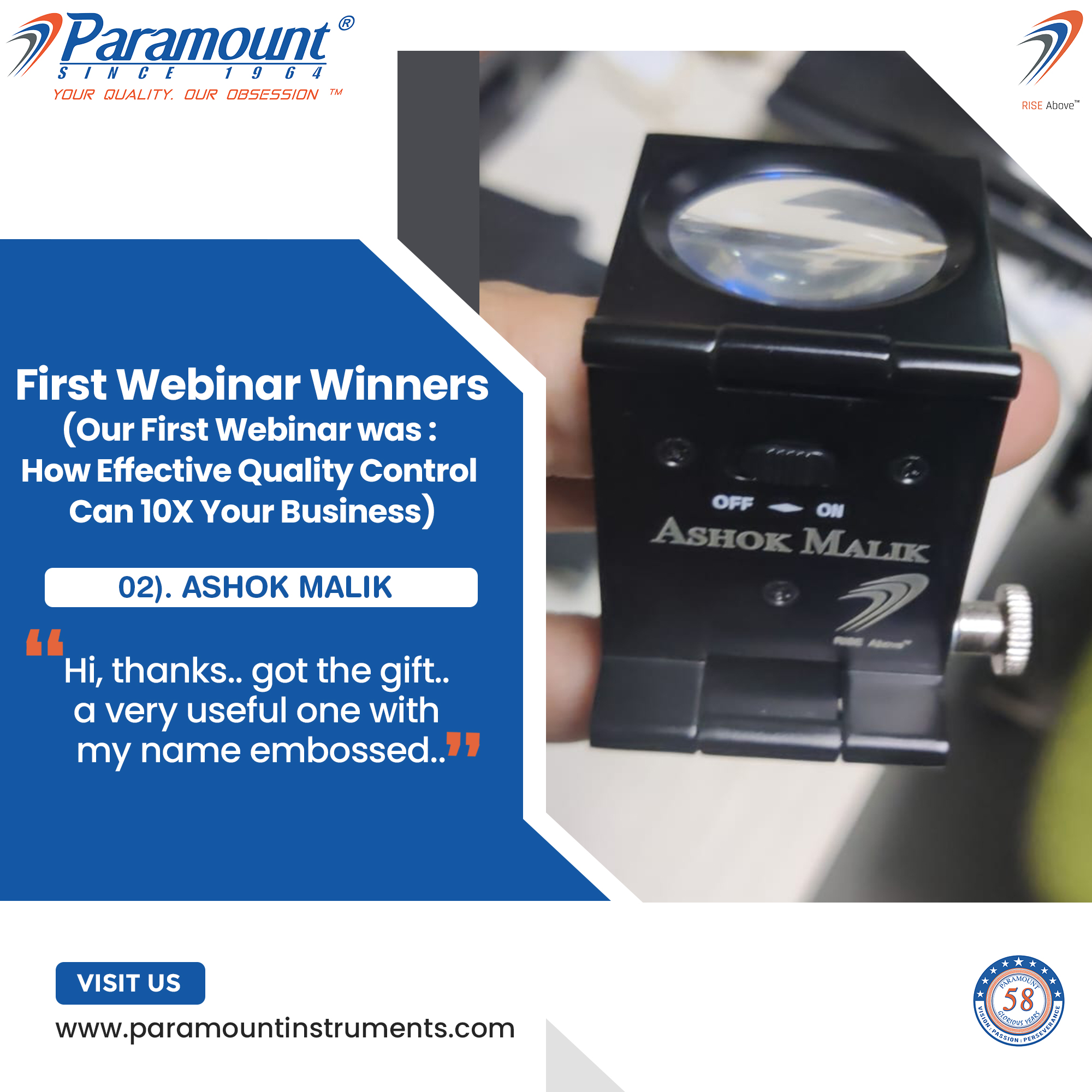 7 Paramount ©

/I NV CF 1 9 6 4

YOUR QUALITY. OUR OBSESSION ™

   
     
  
    
  
 

First Webinar Winners
(Our First Webinar was :
How Effective Quality Control
Can 10X Your Business)

02). ASHOK MALIK

Hi, thanks.. got the gift.
a very useful one with
my name embossed..

VISIT US

www.paramountinstruments.com