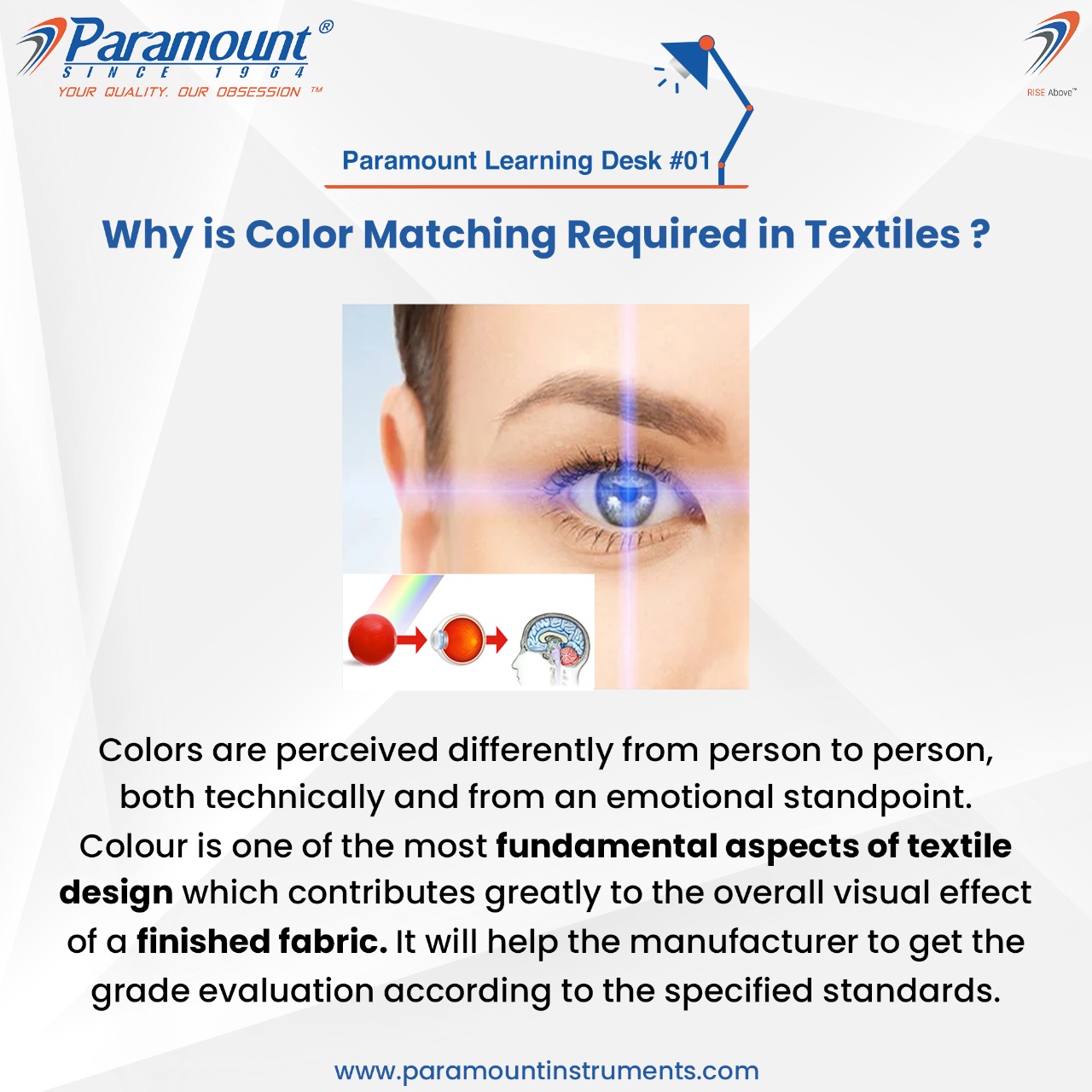 7 Paramount

NER 75 oe

7

 

@- 9D

 

Colors are perceived differently from person to person,
both technically and from an emotional standpoint.
Colour is one of the most fundamental aspects of textile
design which contributes greatly to the overall visual effect
of a finished fabric. It will help the manufacturer to get the
grade evaluation according to the specified standards.

www.paramountinstruments.com