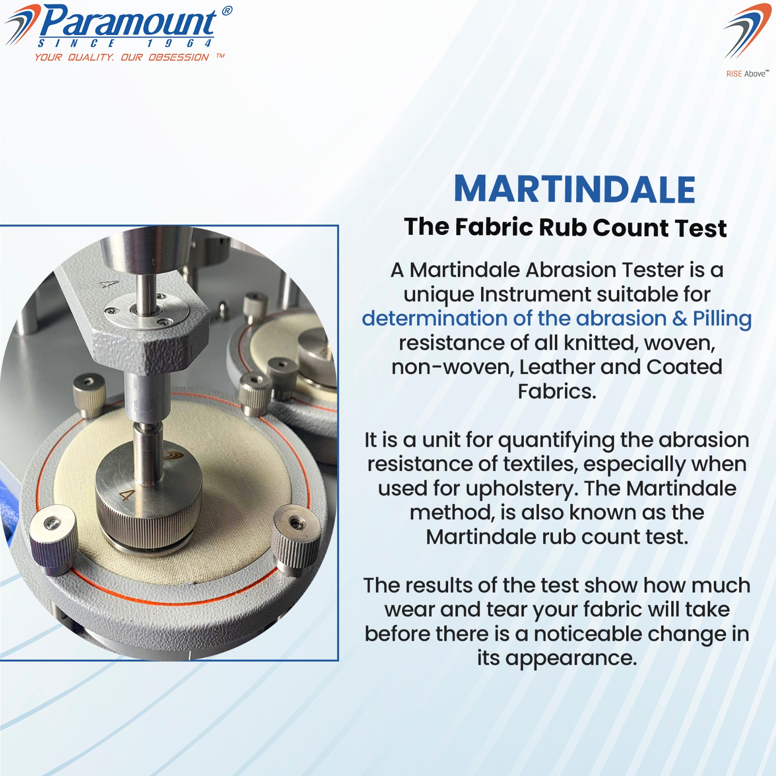 7 Paramount 7

IN CF

YOUR QUALITY. OUR OBSESSION ™

MARTINDALE

The Fabric Rub Count Test

A Martindale Abrasion Tester is a
unique Instrument suitable for
determination of the abrasion & Pilling
resistance of all knitted, woven,
non-woven, Leather and Coated
Fabrics.

It is a unit for quantifying the abrasion
resistance of textiles, especially when
used for upholstery. The Martindale
method, is also known as the
Martindale rub count test.

The results of the test show how much
wear and tear your fabric will take
before there is a noticeable change in
its appearance.