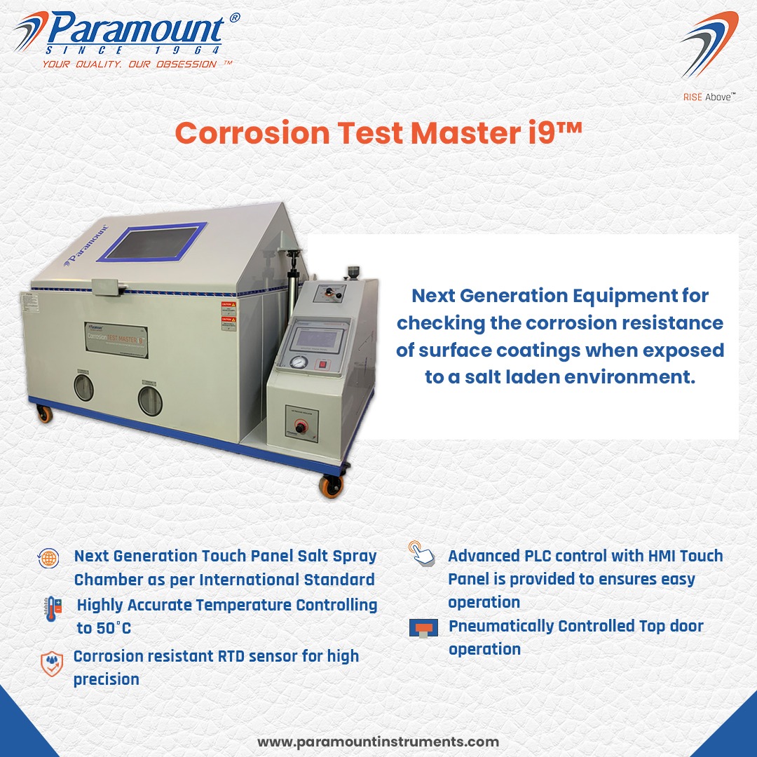 TENCE Ed

7 Paramount 2

Corrosion Test Master i9™

Next Generation Equipment for
checking the corrosion resistance
of surface coatings when exposed

to a salt laden environment.

 

4, Next Generation Touch Panel Salt Spray 2 Advanced PLC control with HMI Touch

 

Chamber aos per International Standard Panel is provided to ensures easy
Highly Accurate Temperature Controlling operation
to 50°C IF Pneumatically Controlled Top door

© Corrosion resistant RTD sensor for high operation

precision

www.paramountinstruments.com