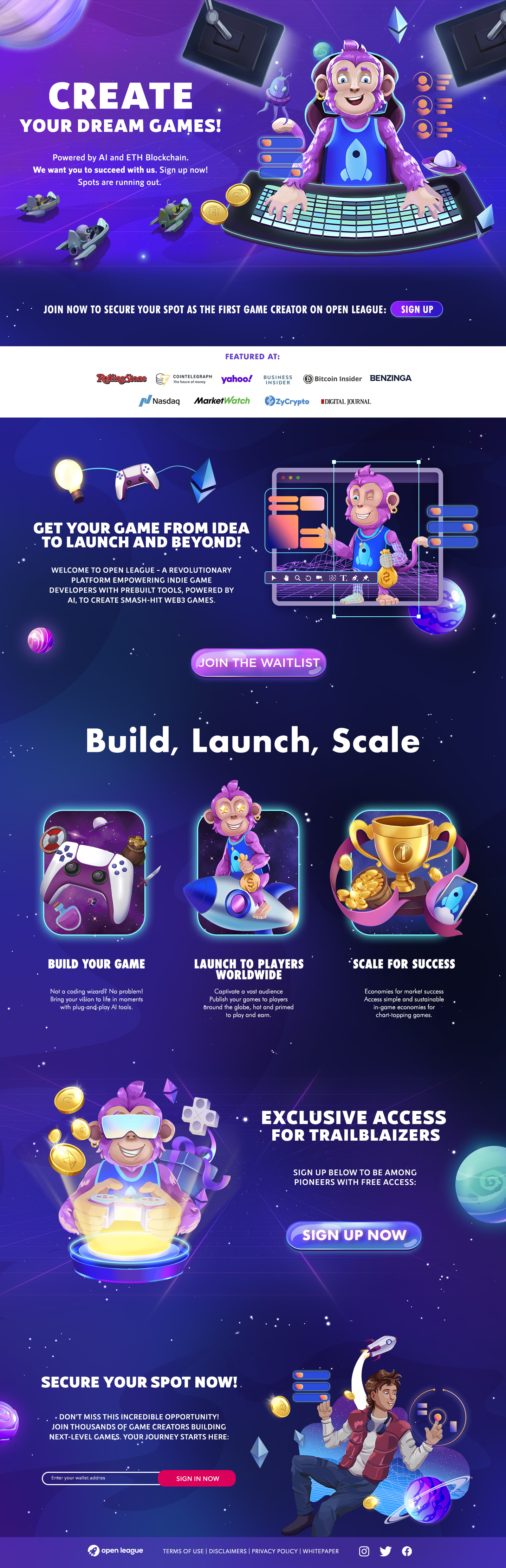 CREATE

YOUR DREAM GAMES!

Powered by Al and ETH Blockchain.
We want you to succeed with us. Sign up now!
MEET OLLIE TS

ot SA
~® “ad
Vd 7 "

JOIN NOW TO SECURE YOUR SPOT AS THE FIRST GAME CREATOR ON OPEN LEAGUE: (_ SIGN UP )

FEATURED AT:

RofliagTeae CMV yahoo! 5usitss  (@)Bitcoin Insider BENZINGA

Nasdaq Market €DzyCrypto  EDIGITAL JOURNAL

 

GET YOUR GAME FROM IDEA
LAWL [oY (oR: de] | 1 0

3
WELCOME TO OPEN LEAGUE - A REVOLUTIONARY
PLATFORM EMPOWERING INDIE GAME
DEVELOPERS WITH PREBUILT TOOLS, POWERED BY
Al, TO CREATE SMASH-HIT WEB3 CAMES.

 

 

BUILD YOUR GAME LAUNCH TO PLAYERS “SCALE FOR SUCCESS
WORLDWIDE
Not 6 coding wizord? No problem Coptvate 0 vost audience Economies for morket success
Bring your vision fo life in moments Publish your gomes to players Access simple and sustainable
with plug-and-play Al fools 8round the globe, hot and primed in-game economies for
PY OSTENEe FT

   

PN
rx ee] .« EXCLUSIVE ACCESS

3 “ " FOR TRAILBLAIZERS

SIGN UP BELOW TO BE AMONG

», PIONEERS WITH FREE ACCESS:

GL

 

N— | ;
-
A
J
SECURE YOUR SPOT NOW!
0) + DON'T MISS THIS INCREDIBLE OPPORTUNITY!
JOIN THOUSANDS OF GAME CREATORS BUILDING
— NEXT-LEVEL GAMES. YOUR JOURNEY RICCI TLS \

SIGN IN NOW

  

€) open league TERMS OF USE | DISCLAIMERS | PRIVACY POLICY | WHITEPAPER A+]