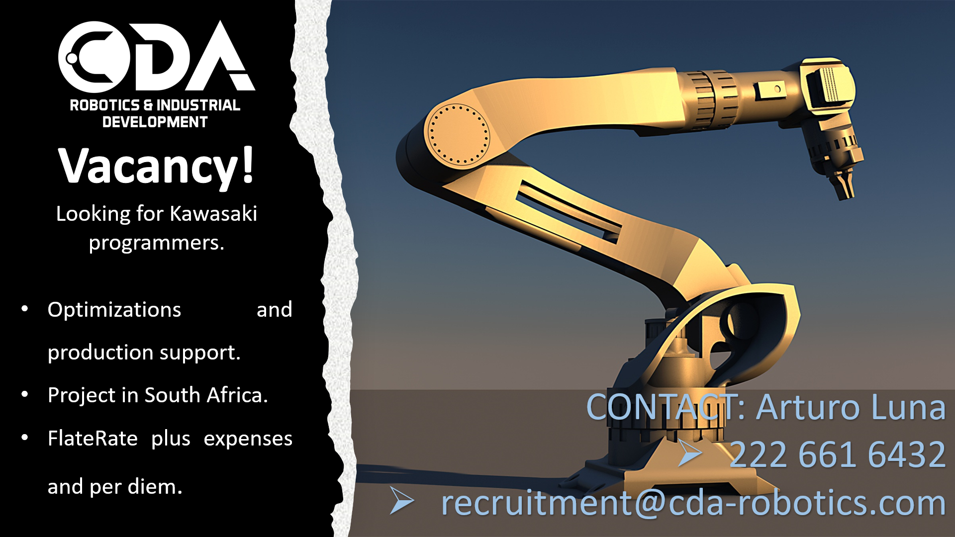 CY —

ROBOTICS & INDUSTRIAL Te -
DEVELOPMENT & RY |

Vacancy!

Looking for Kawasaki
programmers.

Optimizations and

production support.

  

Project in South Africa.

IT: Arturo Luna

fa plus expenses Pe 661 6432
ae > recruitment@cda-robotics.com