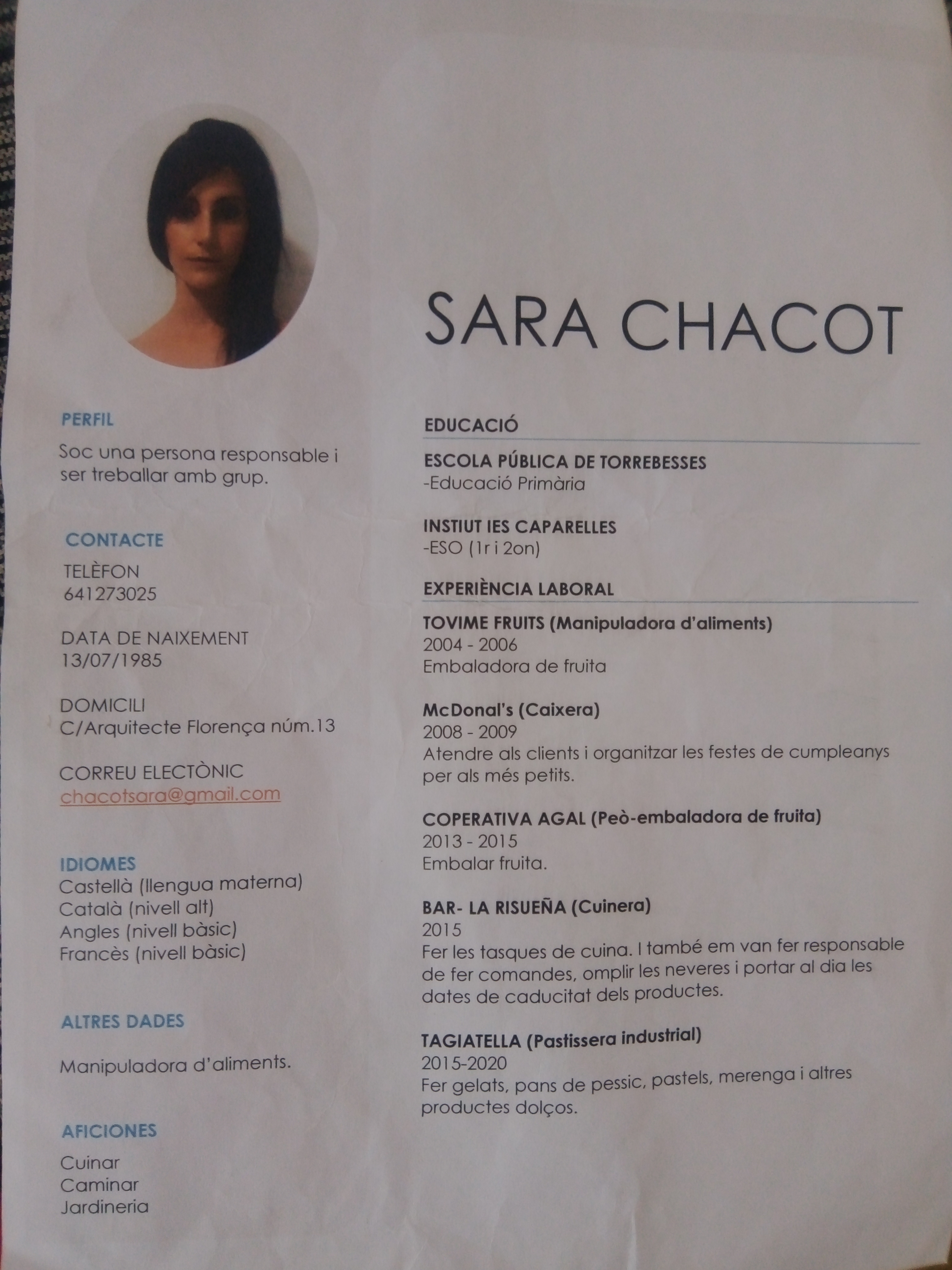 PERFIL

SOC una persona responsable |
ser treballar amb grup.

CONTACTE

TELEFON
641273025

DATA DE NAIXEMENT
13/07/1985

DOMICILI
C/Arquitecte Florengca num.13
CORREU ELECTONIC

fernran@amao
S {QUE UJ

IDIOMES

Castella (lengua materna)
Catala (nivell alt)

Angles (nivell basic)
Frances (nivell basic)

ALTRES DADES

Manipuladora d'aliments.

AFICIONES

Cuinar
Caminar
Jardineria

SARA CHACOT

EDUCACIO

ESCOLA PUBLICA DE TORREBESSES
-Educacio Primaria

INSTIUT IES CAPARELLES
-ESO (1ri20n)

EXPERIENCIA LABORAL

TOVIME FRUITS (Manipuladora d’'aliments)
2004 - 2006
Embaladora de fruita

McDonal’'s (Caixera)

2008 - 2009

Atendre als clients i organitzar les festes de cumpleanys
per als més petits.

COPERATIVA AGAL (Peo-embaladora de fruita)
2013-2015
Embalar fruita.

BAR- LA RISUENA (Cuinera)

2015
Fer les tasques de cuina. | ftambé em van fer responsable

de fer comandes, omplir les neveres i portar al dia les
dates de caducitat dels productes.

TAGIATELLA (Pastissera industrial)
2015-2020

Fer gelats, pans de pes
productes dolcos.

sic, pastels, merenga i altres