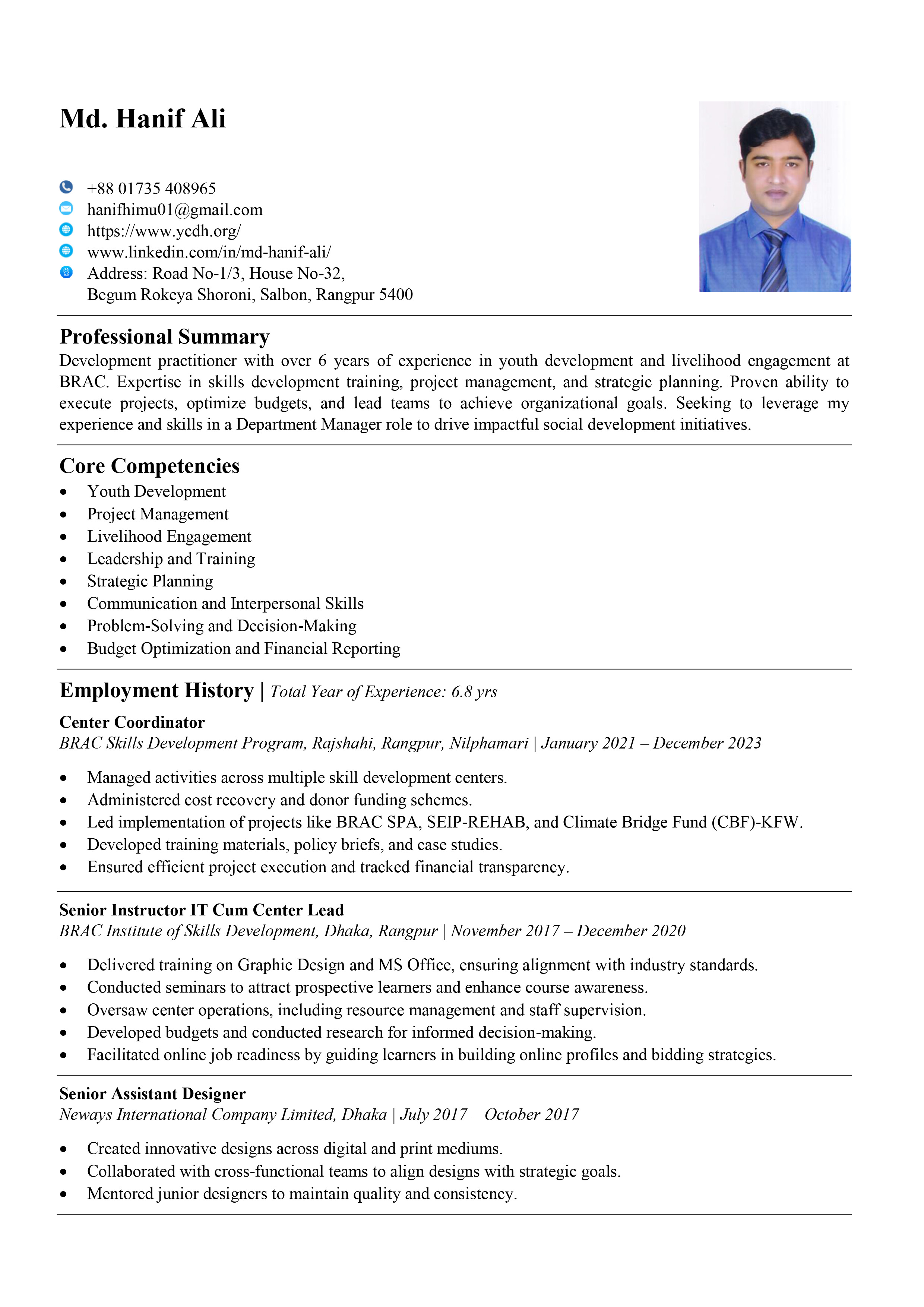 Md. Hanif Ali

+88 01735 408965

hanifthimuO1@gmail.com
https://www.ycdh.org/

www linkedin.com/in/md-hanif-ali/

Address: Road No-1/3, House No-32,

Begum Rokeya Shoroni, Salbon, Rangpur 5400

©0006

Professional Summary

Development practitioner with over 6 years of experience in youth development and livelihood engagement at
BRAC. Expertisc in skills development training, project management, and strategic planning. Proven ability to
cxccute projects, optimize budgets, and Icad tcams to achicve organizational goals. Sccking to leverage my
experience and skills in a Department Manager role to drive impactful social development initiatives.

Core Competencies

* Youth Development

e Project Management

e Livelihood Engagement

e Lcadership and Training

e Strategic Planning

e Communication and Interpersonal Skills

e Problem-Solving and Decision-Making

e Budget Optimization and Financial Reporting

Employment History | 7owl Year of Experience: 6.8 yrs

Center Coordinator
BRAC Skills Development Program, Rajshahi, Rangpur, Nilphamari | January 2021 December 2023

e Managed activities across multiple skill development centers.

e Administered cost recovery and donor funding schemes.

e Lcd implementation of projects like BRAC SPA, SEIP-REHAB, and Climate Bridge Fund (CBF)-KFW.
e Developed training materials, policy briefs, and casc studies.

e Ensurcd cfficient project execution and tracked financial transparency.

Senior Instructor IT Cum Center Lead
BRAC Institute of Skills Development, Dhaka, Rangpur | November 2017 December 2020

e Delivered training on Graphic Design and MS Office, ensuring alignment with industry standards.

e Conducted seminars to attract prospective learners and enhance course awarencss.

e Oversaw center operations, including resource management and staff supervision.

e Developed budgets and conducted rescarch for informed decision-making.

e Facilitated online job readiness by guiding learners in building online profiles and bidding strategics.

Senior Assistant Designer
Neways International Company Limited, Dhaka | July 2017 October 2017

e Crcated innovative designs across digital and print mediums.
e (Collaborated with cross-functional tcams to align designs with strategic goals.
e Mentored junior designers to maintain quality and consistency.