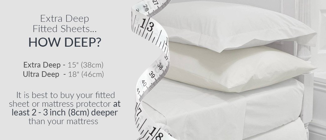 Fitted sheets - t xtra Deep
Fitted Sheets...

HOW DEEP?

Extra Deep - 15” (38cm)
Ultra Deep - 18" (46cm)

It 15 best to buy your fitted
sheet or mattress protector at
least 2 - 3inch (8cm) deeper
than your mattress
