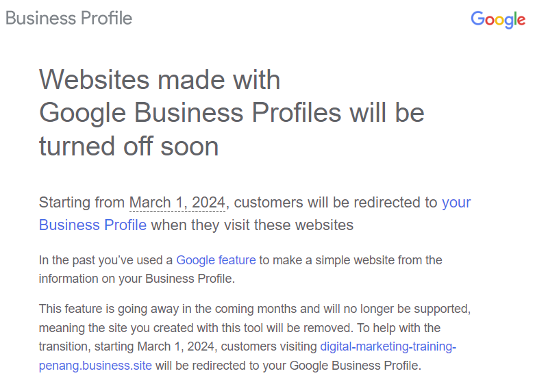 Business Profile Google

Websites made with
Google Business Profiles will be
turned off soon

Starting from March 1, 2024, customers will be redirected to your
Business Profile when they visit these websites

In the past you've used a Google feature to make a simple website from the
information on your Business Profie

This feature is going away In the coming months anc will no longer be supported
meaning the site you created with this tool will be removed To help with the
transition, starting March 1. 2024, customers visiting cigital-marketing-training-
penang business site will be redirected to your Google Business Profile