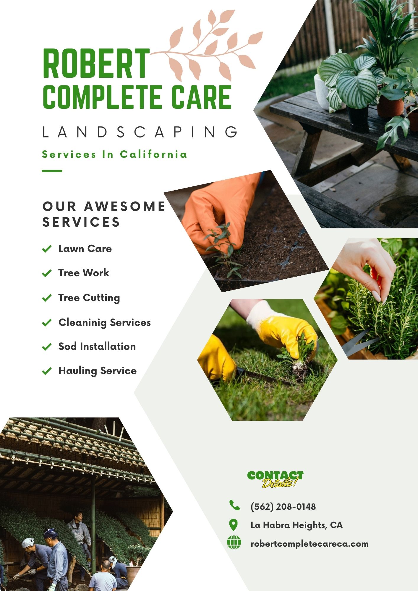 ROBERT
COMPLETE CARE

LANDSCAPING

Services In California

OUR AWESOME
SERVICES

+ Lawn Care
Tree Work
Tree Cutting

v

v

+ Cleaninig Services
+ Sod Installation
v

Hauling Service

 

S. (562) 208-0148
© La Habra Heights, CA

200

6 robertcompletecareca.com