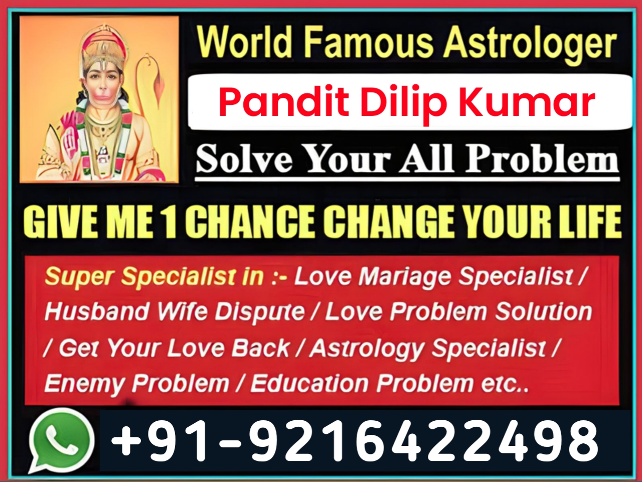 a,
== ¢

World Famous Astrologer

ar Pandit Dilip Kumar
BUA Solve Your All Problem

GIVE ME 1 CHANCE CHANGE YOUR LIFE

Super Specialist in :- Love Mariage Specialist/
Husband Wife Dispute / Love Problem Solution
/ Get Your Love Back / Astrology Specialist /
Enemy Problem / Education Problem etc..

© +91-9216422498