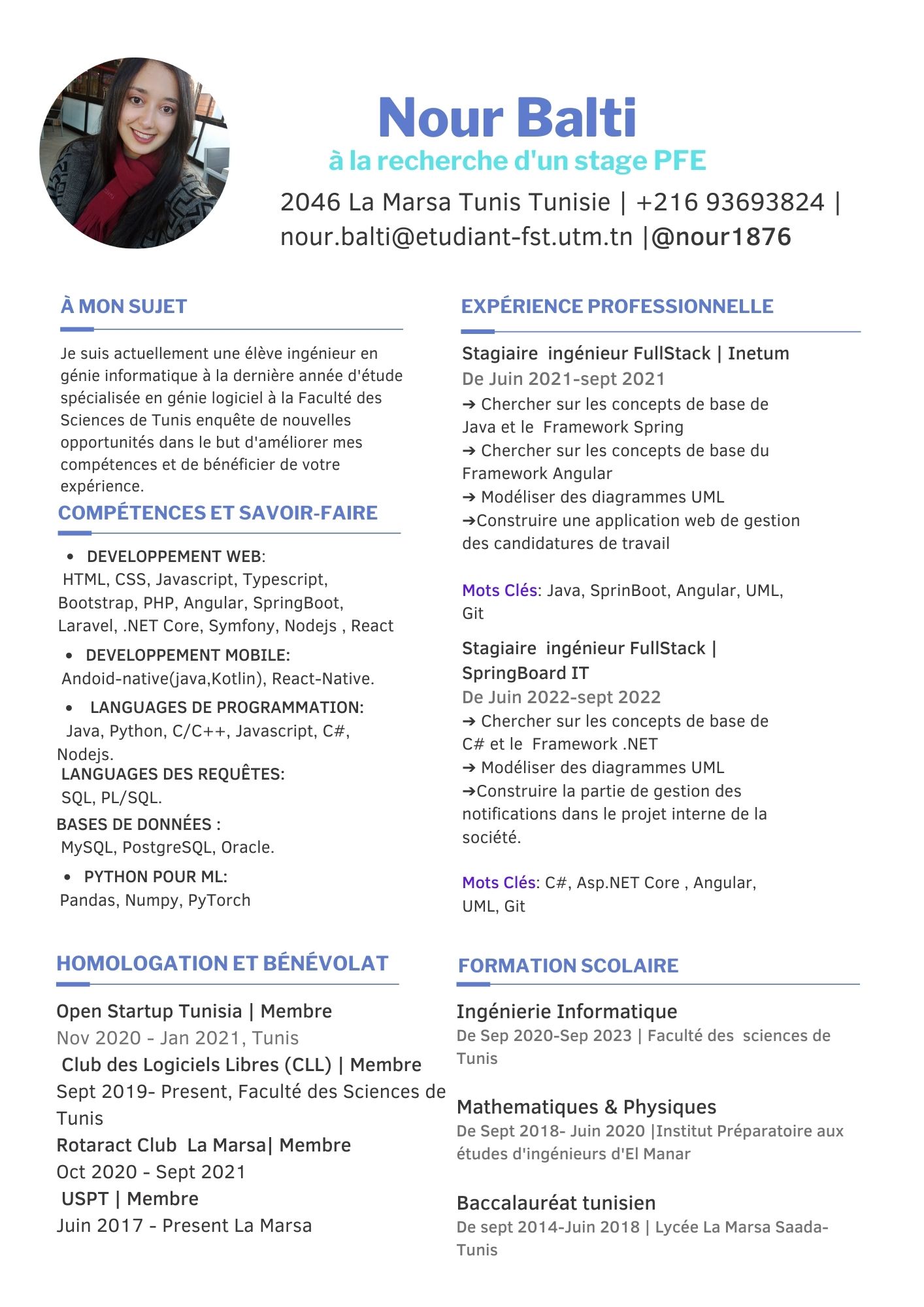 À MON SUJET

 

Je suis actuellement une élève ingénieur en
génie informatique à la dernière année d'étude
spécialisée en génie logiciel à la Faculté des
Sciences de Tunis enquête de nouvelles
opportunités dans le but d'améliorer mes
compétences et de bénéficier de votre
expérience.

COMPÉTENCES ET SAVOIR-FAIRE

 

DEVELOPPEMENT WEB:

HTML, CSS, Javascript, Typescript,
Bootstrap, PHP, Angular, SpringBoot,
Laravel, .NET Core, Symfony, Nodejs , React
« DEVELOPPEMENT MOBILE:
Andoid-native(java,Kotlin), React-Native.

« LANGUAGES DE PROGRAMMATION:
Java, Python, C/C++, Javascript, C#,

Nodejs. .
LANGUAGES DES REQUETES:

SQL, PL/SQL.
BASES DE DONNEES :
MySQL, PostgreSQL, Oracle.

« PYTHON POUR ML:
Pandas, Numpy, PyTorch

HOMOLOGATION ET BÉNÉVOLAT

 

Open Startup Tunisia | Membre

Nov 2020 - Jan 2021, Tunis

Club des Logiciels Libres (CLL) | Membre
Sept 2019- Present, Faculté des Sciences de
Tunis

Rotaract Club La Marsa| Membre

Oct 2020 - Sept 2021

USPT | Membre

Juin 2017 - Present La Marsa

Nour Balti

2046 La Marsa Tunis Tunisie | +216 93693824 |
nour.balti@etudiant-fst.utm.tn |@nour1876

EXPERIENCE PROFESSIONNELLE
Stagiaire ingénieur FullStack | Inetum
De Juin 2021-sept 2021

> Chercher sur les concepts de base de
Java et le Framework Spring

=> Chercher sur les concepts de base du
Framework Angular

> Modéliser des diagrammes UML
>Construire une application web de gestion
des candidatures de travail

Mots Clés: Java, SprinBoot, Angular, UML,
Git

Stagiaire ingénieur FullStack |
SpringBoard IT

De Juin 2022-sept 2022

= Chercher sur les concepts de base de
C# et le Framework .NET

- Modéliser des diagrammes UML
>Construire la partie de gestion des
notifications dans le projet interne de la
société.

Mots Clés: C#, Asp.NET Core , Angular,
UML, Git

FORMATION SCOLAIRE

 

Ingénierie Informatique
De Sep 2020-Sep 2023 | Faculté des sciences de
Tunis

Mathematiques & Physiques
De Sept 2018- Juin 2020 [Institut Préparatoire aux
études d'ingénieurs d'El Manar

Baccalauréat tunisien
De sept 2014-Juin 2018 | Lycée La Marsa Saada-
Tunis