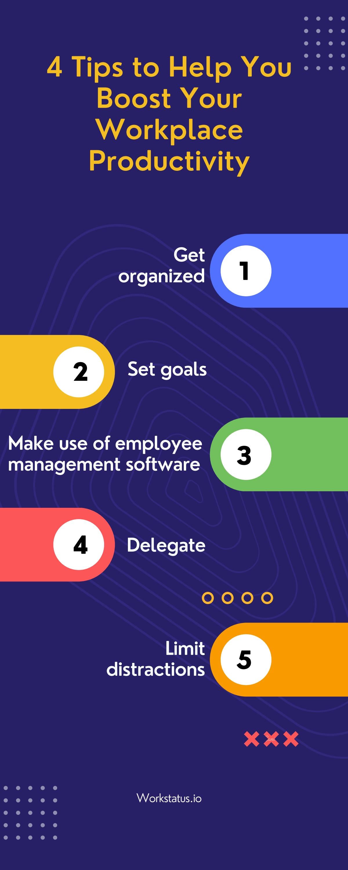 4 Tips to Help You -:--
Boost Your
Workplace
Productivity

Get
organized

Make use of employee
management software

0000

Limit
distractions

XXX

 

 

 

 

EEE
coo 0 0 Workstatus.io