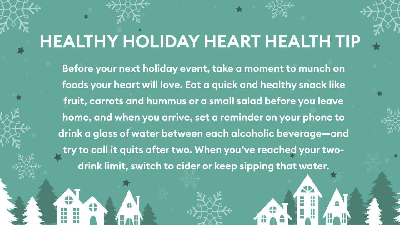 AB en 7 {4

EP
HEALTHY HOLIDAY HEART HEALTH TIP

Before your next holiday event, take a moment to munch on

  

foods your heart will love. Eat a quick and healthy snack like
fruit, carrots and hummus or a small salad before you leave

 

08 home, and when you arrive, set a reminder on your phone to
on drink a glass of water between each alcoholic beverage—and

try to call it quits after two. When you’ve reached your two-

 

drink limit, switch to cider or keep sipping that water.

we FP YA