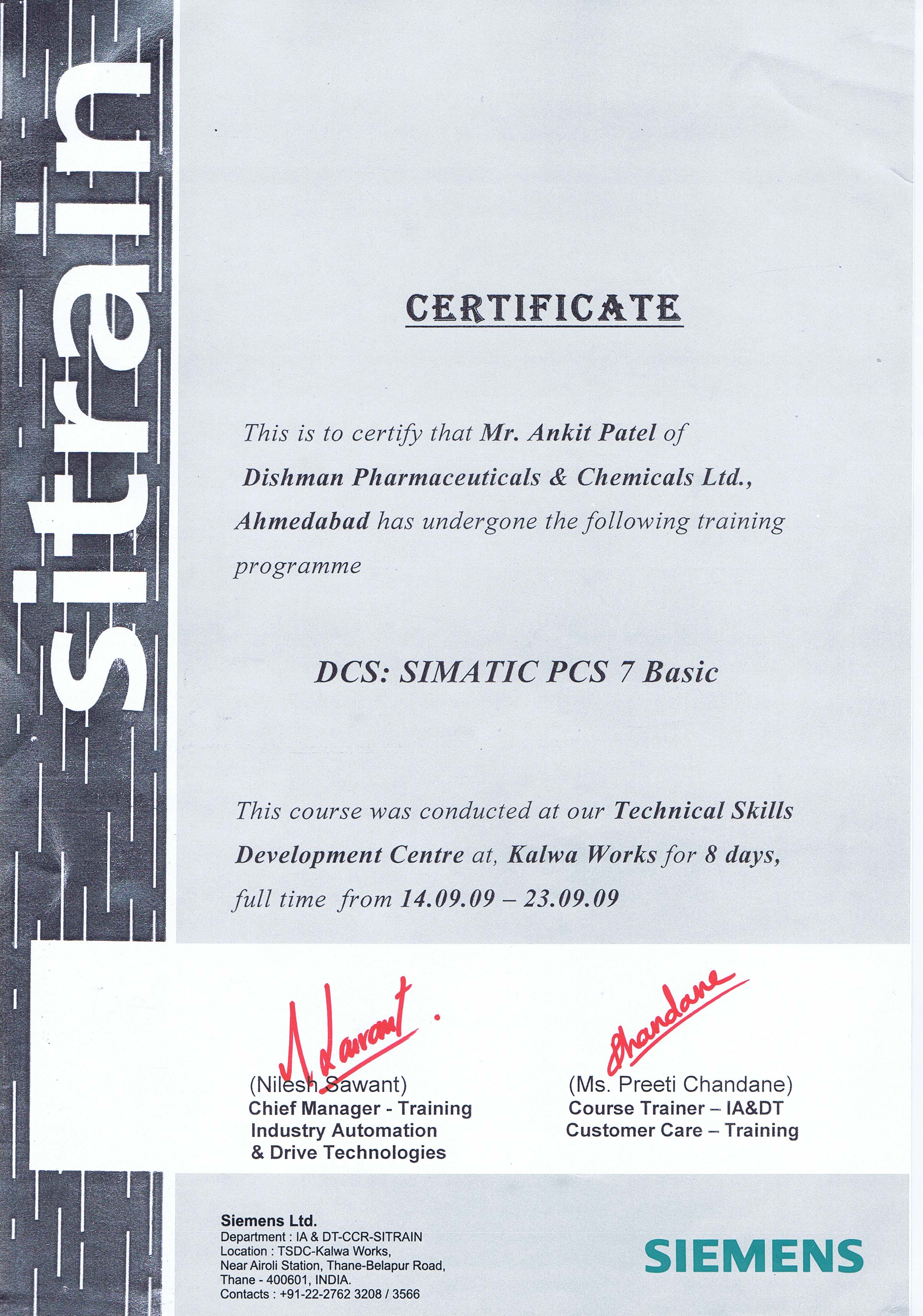 CERTIFICATE

This is to certify that Mr. Ankit Patel of

Dishman Pharmaceuticals &amp; Chemicals Ltd.,

Ahmedabad has undergone the following training

programme

DCS: SIMATIC PCS 7 Basic

This course was conducted at our Technical Skills

Development Centre at, Kalwa Works for 8 days,
full time from 14.09.09 — 23.09.09

ow
(Nilesh Sawant)
Chief Manager - Training

Industry Automation
&amp; Drive Technologies

Siemens Ltd.

Department : IA &amp; DT-CCR-SITRAIN
Location : TSDC-Kalwa Works,

Near Airoli Station, Thane-Belapur Road,
Thane - 400601, INDIA.

Contacts : +91-22-2762 3208 / 3566

a

(Ms. Preeti Chandane)
Course Trainer — IA&amp;DT
Customer Care — Training

SIEMENS