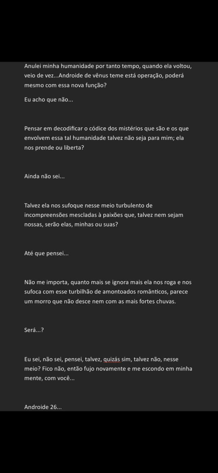 Anulei minha humanidade por tanto tempo, quando ela voltou,
veio de vez... Androide de vénus teme esta operagdo, podera
mesmo com essa nova fungdo?
Eu acho que ndo..
Pensar em decodificar o cédice dos mistérios que s30 e os que
envolvem essa tal humanidade talvez n3o seja para mim; ela
nos prende ou liberta?
Ainda no sei..
Talvez ela nos sufoque nesse meio turbulento de
incompreensdes mescladas a paixdes que, talvez nem sejam
nossas, serdo elas, minhas ou suas?
Até que pensei..
N3o me importa, quanto mais se ignora mais ela nos roga e nos
sufoca com esse turbilhdo de amontoados romanticos, parece
um morro que ndo desce nem com as mais fortes chuvas.
Sera..?
Eu sei, ndo sei, pense, talvez, quizas sim, talvez ndo, nesse
meio? Fico ndo, entdo fujo novamente e me escondo em minha
mente, com voce.
Androide 26...