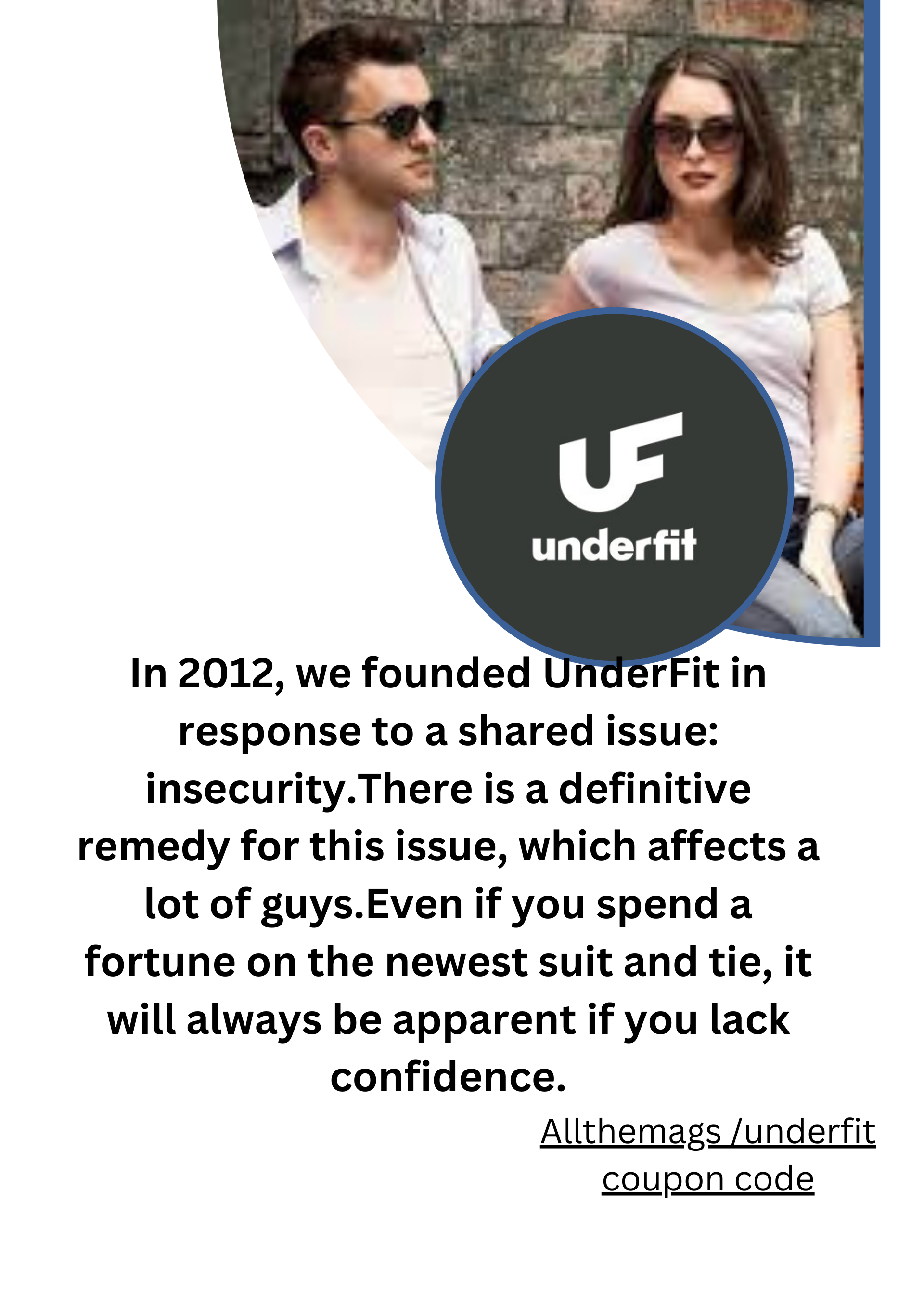 underfit

 

In 2012, we founded UnderFit in
response to a shared issue:
insecurity.There is a definitive
remedy for this issue, which affects a
lot of guys.Even if you spend a
fortune on the newest suit and tie, it
will always be apparent if you lack
confidence.

Allthemags /underfit
coupon code