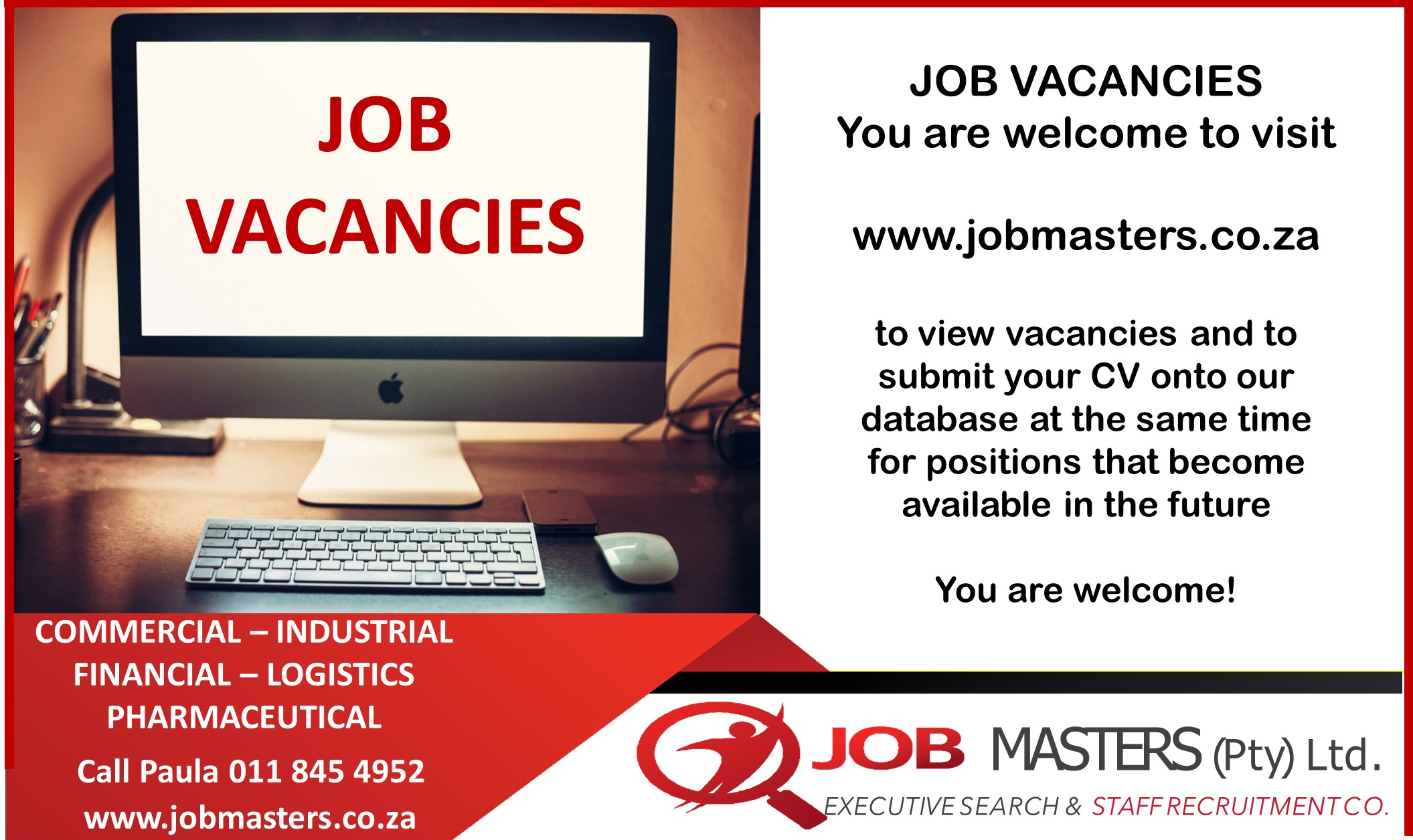 JOB
VACANCIES

COMMERCIAL — INDUSTRIAL
FINANCIAL —- LOGISTICS
PHARMACEUTICAL
Call Paula 011 845 4952
www.jobmasters.co.za

JOB VACANCIES
You are welcome to visit

www.jobmasters.co.za

to view vacancies and to
submit your CV onto our
database at the same time
for positions that become
available in the future

You are welcome!

JOB MASTERS (pty) Ltd.

 

XECUTIVE SEARCH &amp; STAFFRECRUITMENTCO.
