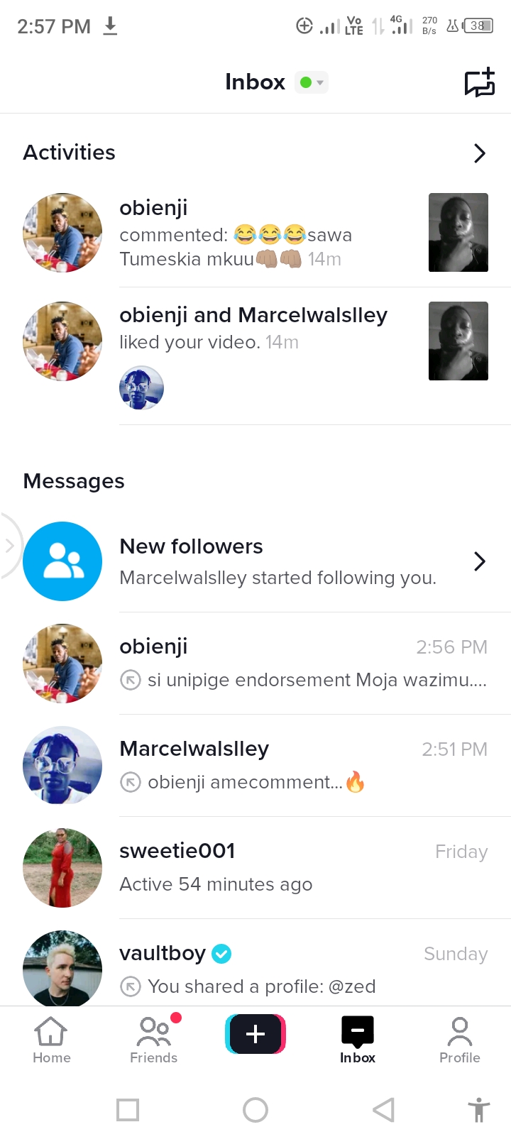 2:57PM @ alge ND aCE

Inbox @-

Activities

   

obienji and Marcelwalslley
liked your video.

0

>
obienji \
commented: 2&3 &isawa J
Tumeskia mkuu @) @

 

&

Messages

New followers
Marcelwalslley started following you.

obienji

si unipige endorsement Moja wazimu...

Marcelwalslley
obienjiamecomment... a

sweetie001

 

Active 54 minutes ago

p vaultboy ©
You shared a profile: @zed

= @ | 2

Home Friends Inbox Profile