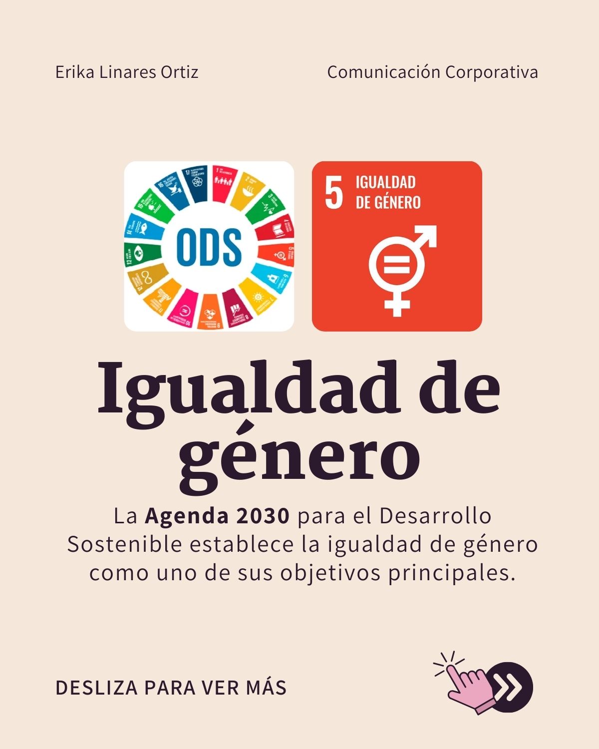 Erika Linares Ortiz Comunicacion Corporativa
SV, coh
> Sons 2
“ap” g
Igualdad de
genero
La Agenda 2030 para el Desarrollo
Sostenible establece la igualdad de género
como uno de sus objetivos principales.
NL
DESLIZA PARA VER MAS TD