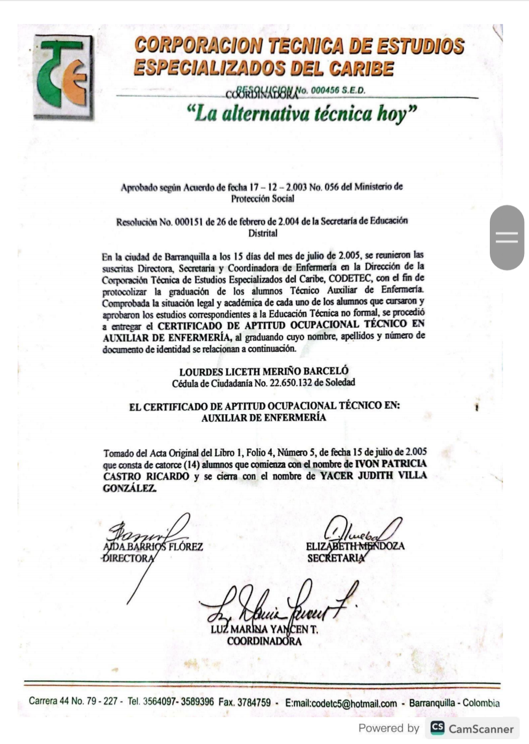 ESPECIALIZADOS DEL CARIBE
CAINUGBIUe 00 SE
{& CORPORACION TECNICA DE ESTUDIOS
§ “La alternativa técnica hoy”
Aprobado segiin Acuierdo de fecha 17 - 12 - 2.003 No. 056 del Ministerio de
Proteccion Social
Resolucion No. 000151 de 26 de febrero de 2.004 de la Secretaria de Educacion
En la ciudad de Barranquilla a los 15 dias del mes de julio de 2.005, se reunicron las
suscritas Directora, Secretaria y Coordinadora de Enfermerfa en la Direccién de la
Copncn Ton Eames Geis Cr, COOETE, cn. nd
ion de los alumnos Técnico Auxiliar de Enfermerfa.
Forts We dsc de co ne dng omen
estudios comespondients 8 1a Educacidn Técnica no formal, se procetd
no CERTIFICABO DE APTITUD OCUP OCUPACIONAL
oe Cs Ee oo wa wis stmee
documento de identidad se relacionan a continuacién.
LOURDES LICETH MERINO BARCELO
Cédula de Ciudadania No. 22.650.132 de Soledad
EL CERTIFICADO DE APTITUD OCUPACIONAL TECNICO EN: 1
AUXILIAR DE ENFERMERIA
Tomado del Acta Original del Libro 1, Folio 4, Niimero 5, de fecha 15 de julio de 2.005
que consta de catorce (14) alumnos que comienza con ¢l nombre de [VON PATRICIA
CASTRO y se ciema con ¢l nombre de YACER JUDITH VILLA
Carrera 44 No 79-227 - Tel 3564007- 3589396 Fax. 3784759 - E:mail:codelcS@hotmail.com - Barranquilla - Colombia
Powered by CamScanner