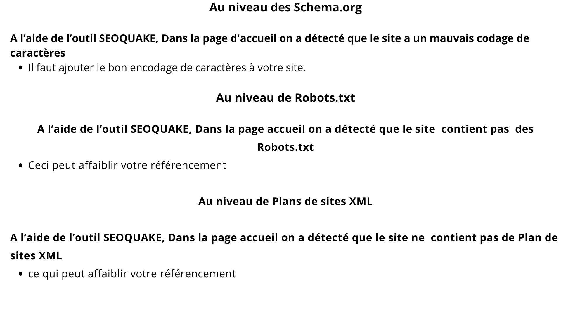 Au niveau des Schema.org

A l'aide de I'outil SEOQUAKE, Dans la page d'accueil on a détecté que le site a un mauvais codage de
caractéres
e || faut ajouter le bon encodage de caractères à votre site.

Au niveau de Robots.txt

A l'aide de l'outil SEOQUAKE, Dans la page accueil on a détecté que le site contient pas des
Robots.txt

e Ceci peut affaiblir votre référencement
Au niveau de Plans de sites XML
A l'aide de l'outil SEOQUAKE, Dans la page accueil on a détecté que le site ne contient pas de Plan de

sites XML

e ce qui peut affaiblir votre référencement