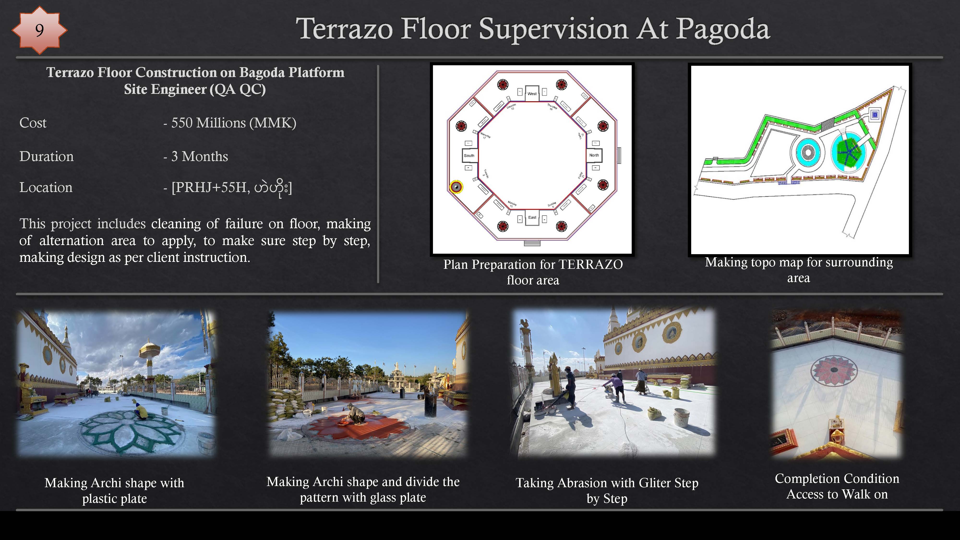 Terrazo Floor Supervision At Pagoda

Terrazo Floor Construction on Bagoda Platform

Site Engineer (QA QC)
Cost - 550 Millions (MMK)
Duration - 3 Months
Location - [PRHJ+55H, lH

This project includes cleaning of failure on floor, making
of alternation area to apply, to make sure step by step,
making design as per client instruction. rT

floor area LC

  

pao!

24 Re
IY =
7d 1

TH a E py ‘i
CAs 17

   

Making Archi shape with Making Archi shape and divide the Taking Abrasion with Gliter Step Completion Condition
plastic plate pattern with glass plate SAS Access to Walk on