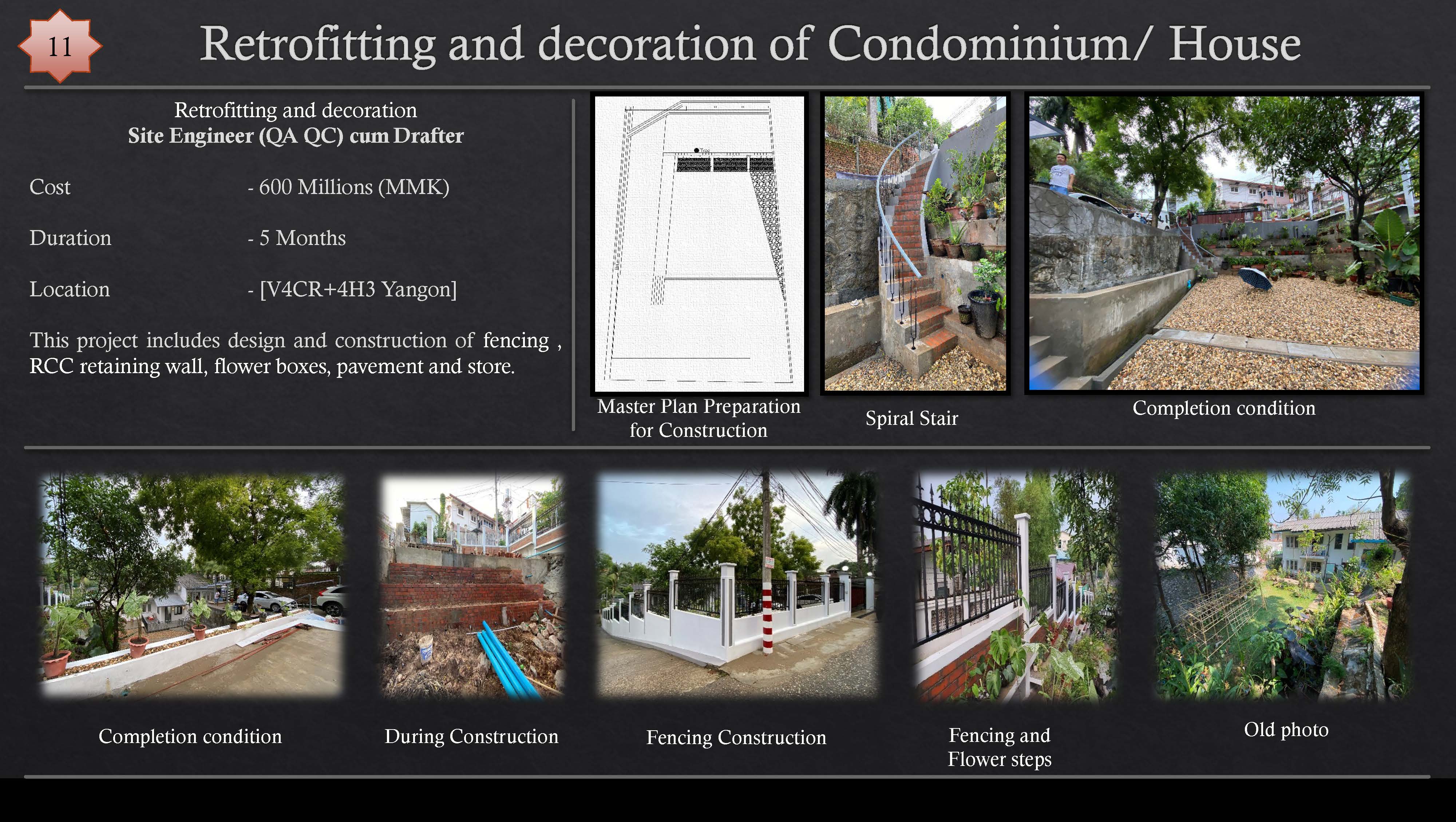 Retrofitting and decoration of Condominium/ House

Retrofitting and decoration
Site Engineer (QA QC) cum Drafter

 
  
  
  
 
  
  
  
   

(Glos - 600 Millions (MMK)
Duration - 5 Months
Location - [VACR+4H3 Yangon]

This project includes design and construction of fencing ,
RCC retaining wall, flower boxes, pavement and store.

 

Master Plan Preparation
for Construction

Spiral Stair

QT) ET Re LTT During Construction Fencing Construction IE Tl Teg SCRA
Flower steps
