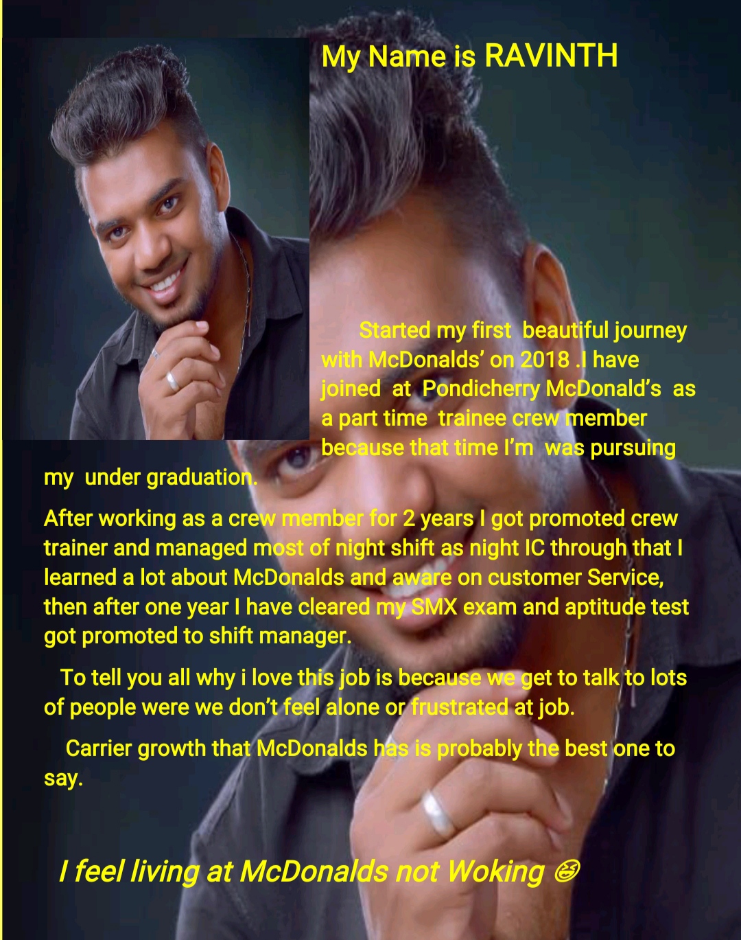 My Name is RAVINTH

SN U

EY

   
  
  
   

beautiful journey

my under graduatio

After working as a cre years | got promoted crew

trainer and managed night IC through that |
2 stomer Service,

then after one year | have cleal m and aptitude test

got promoted to shift manager.