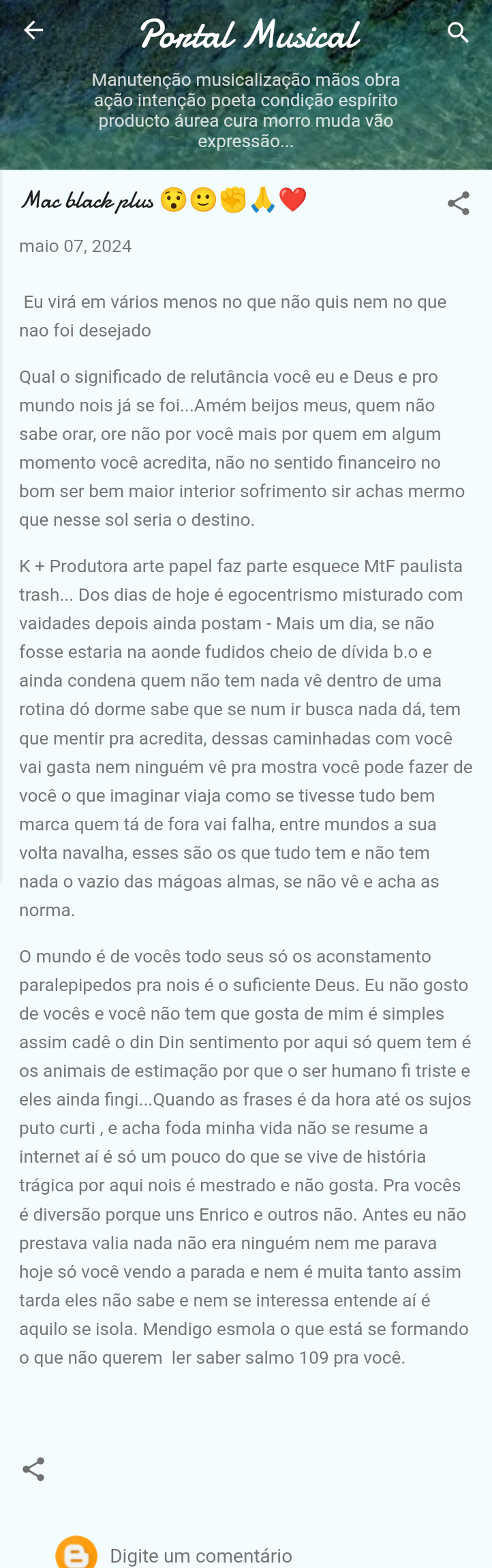 Manutengao musicalizagao maos obra

agao intengao poeta condigao espirito
producto aurea cura morro muda vao
expressao.

Mac black plus © 8 J), @ <

maio 07, 2024

Eu vird em varios menos no que nao quis nem no que
nao foi desejado

Qual o significado de relutancia vocé eu e Deus e pro
mundo nois ja se foi...Amém beijos meus, quem nao
sabe orar, ore nao por vocé mais por quem em algum
momento vocé acredita, ndo no sentido financeiro no
bom ser bem maior interior sofrimento sir achas mermo
que nesse sol seria o destino.

K + Produtora arte papel faz parte esquece MtF paulista
trash... Dos dias de hoje é egocentrismo misturado com
vaidades depois ainda postam - Mais um dia, se nao
fosse estaria na aonde fudidos cheio de divida b.o e
ainda condena quem nao tem nada ve dentro de uma
rotina dé dorme sabe que se num ir busca nada da, tem
que mentir pra acredita, dessas caminhadas com vocé
vai gasta nem ninguém vé pra mostra vocé pode fazer de
vocé o que imaginar viaja como se tivesse tudo bem
marca quem ta de fora vai falha, entre mundos a sua
volta navalha, esses sao os que tudo tem e nao tem
nada o vazio das magoas almas, se nao ve e acha as
norma

0 mundo é de voces todo seus s6 os aconstamento
paralepipedos pra nois é o suficiente Deus. Eu nao gosto
de voces e vocé nao tem que gosta de mim é simples
assim cade o din Din sentimento por aqui s6 quem tem é
os animais de estimagao por que o ser humano fi triste e
eles ainda fingi...Quando as frases é da hora até os sujos
puto curti, e acha foda minha vida nao se resume a
internet ai € s6 um pouco do que se vive de histéria
tragica por aqui nois é mestrado e nao gosta. Pra voces
é diversao porque uns Enrico e outros nao. Antes eu nao
prestava valia nada ndo era ninguém nem me parava
hoje sé vocé vendo a parada e nem é muita tanto assim
tarda eles ndo sabe e nem se interessa entende ai é
aquilo se isola. Mendigo esmola o que esta se formando
0 que nao querem ler saber salmo 109 pra voce.

2) Digite um comentario