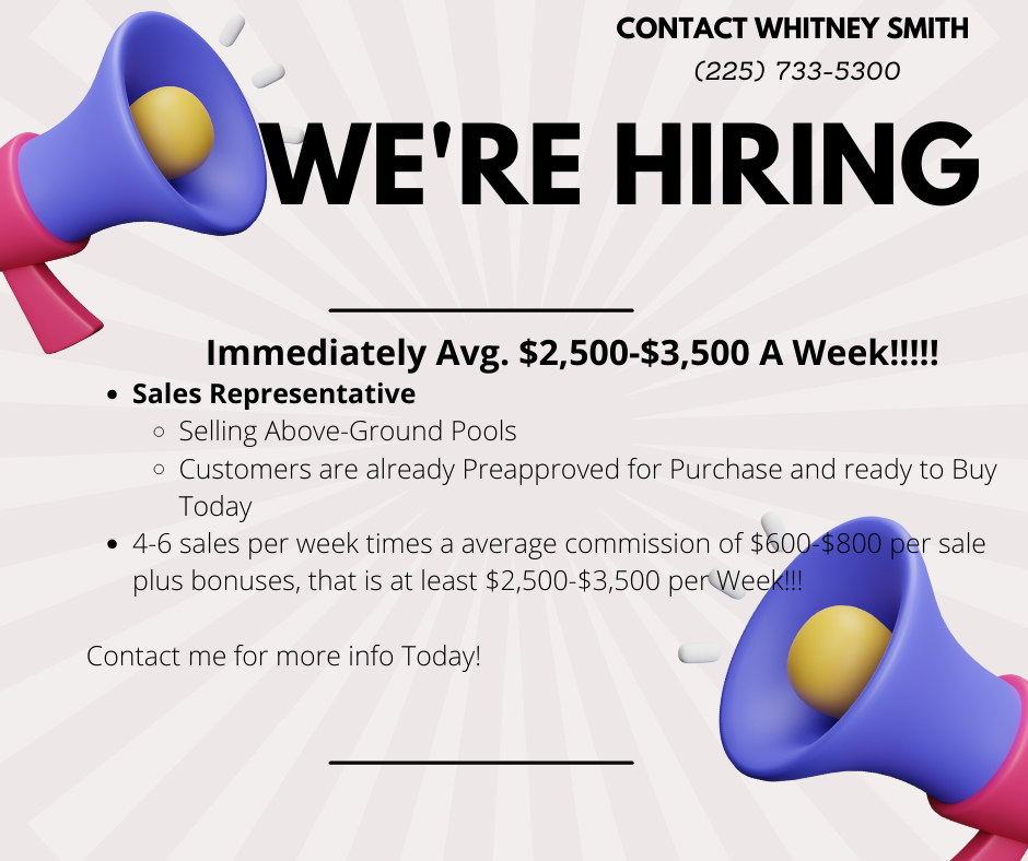 CONTACT WHITNEY SMITH
(225) 733-5300

WE'RE HIRING

Immediately Avg. $2,500-$3,500 A Week!!
* Sales Representative
Selling Above-Ground Pools

  

    
 

 

Customers are already Preapproveac for Purchase and ready to B

 

Contact me for more info Today!