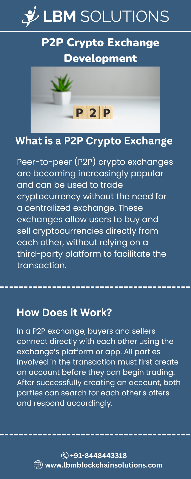 3 LBM SOLUTIONS

P2P Crypto Exchange
Development

 

What is a P2P Crypto Exchange

Peer-to-peer (P2P) crypto exchanges
are becoming increasingly popular
and can be used to trade
cryptocurrency without the need for
a centralized exchange. These
exchanges allow users to buy and
sell cryptocurrencies directly from
each other, without relying on a
third-party platform to facilitate the
transaction.

How Does it Work?

In a P2P exchange, buyers and sellers
connect directly with each other using the
exchange'’s platform or app. All parties
involved in the transaction must first create
an account before they can begin trading.
After successfully creating an account, both
parties can search for each other's offers
and respond accordingly.

© +91-8448443318
@) www.lbmblockchainsolutions.com