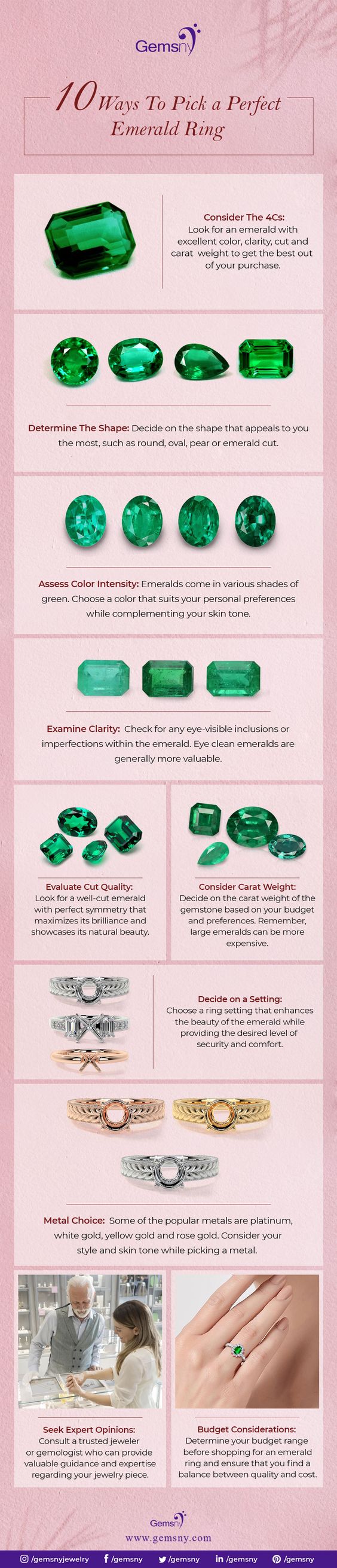 Bana

/ 0 Hays To Pick a Perfect
Emerald Ring

Consider The 4Cs:
Look for an emerald with
excellent color, cla and
CAMA WIGHT 10 GEt the best out

purchase

$oet

Determine The Shape: Decide on the shape that appeals 10 you

 

 

the most, such as round, oval, pear or emerakd cut

Assess Color Intensity: Emeralds come in va

 

ss shades of
that suits your personal preferences
while complementing your skin tone

green Choose a cok

 

 

Examine Clarity: Check ‘or any eye-visible

mpertections within the emerakd. Eye clean emeralds are

   

generally more valuable

Fe 0%

Evaluate Cut Quality:
Look for a wall-cut emerald
with perfect symmetry that

Consider Carat Weight
Decca on the carat wight of the

 

maxmizes its brlance and
Showcases cal bs

  
 

auty

  

Decide on a Setting:
Choose ing 3

  
  

nhances
eras whie
evi of

y and comfort

  

 

Metal Choice: Some of the popular metals are clatinum,

white gold, yellow Gokd and rose gc

 

Conssder your
stybe and skin tone wh

  

1g a meta

 

Seek Expert Opinions:

Budget Considerations:
Consuk a trusted jeweler

Determine your budge: ange

 

an prov
pert
o jewelry pace